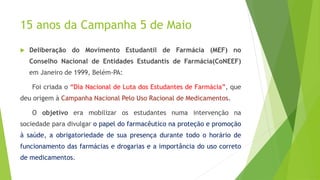 15 anos da Campanha 5 de Maio
 Deliberação do Movimento Estudantil de Farmácia (MEF) no
Conselho Nacional de Entidades Estudantis de Farmácia(CoNEEF)
em Janeiro de 1999, Belém-PA:
Foi criada o “Dia Nacional de Luta dos Estudantes de Farmácia”, que
deu origem à Campanha Nacional Pelo Uso Racional de Medicamentos.
O objetivo era mobilizar os estudantes numa intervenção na
sociedade para divulgar o papel do farmacêutico na proteção e promoção
à saúde, a obrigatoriedade de sua presença durante todo o horário de
funcionamento das farmácias e drogarias e a importância do uso correto
de medicamentos.
 