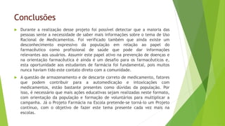 Conclusões
 Durante a realização desse projeto foi possível detectar que a maioria das
pessoas sente a necessidade de saber mais informações sobre o tema de Uso
Racional de Medicamentos. Foi verificado também que ainda existe um
desconhecimento expressivo da população em relação ao papel do
farmacêutico como profissional de saúde que pode dar informações
relevantes aos usuários. Assumir este papel ativo na prevenção de doenças e
na orientação farmacêutica é ainda é um desafio para os farmacêuticos e,
esta oportunidade aos estudantes de farmácia foi fundamental, pois muitos
nunca haviam tido este contato direto com a comunidade.
 A questão de armazenamento e de descarte correto de medicamento, fatores
que podem contribuir para a automedicação e intoxicações com
medicamentos, estão bastante presentes como dúvidas da população. Por
isso, é necessário que mais ações educativas sejam realizadas neste formato,
com orientação da população e formação de voluntários para multiplicar a
campanha. Já o Projeto Farmácia na Escola pretende-se torná-lo um Projeto
contínuo, com o objetivo de fazer este tema presente cada vez mais na
escolas.
 