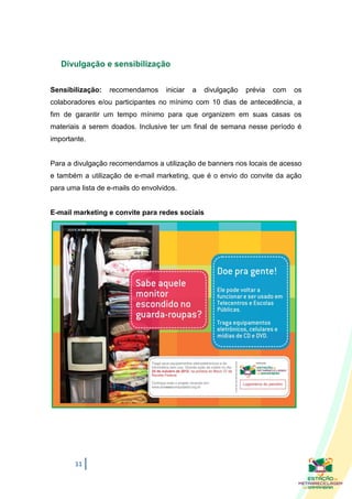 Divulgação e sensibilização


Sensibilização:   recomendamos      iniciar   a   divulgação   prévia   com   os
colaboradores e/ou participantes no mínimo com 10 dias de antecedência, a
fim de garantir um tempo mínimo para que organizem em suas casas os
materiais a serem doados. Inclusive ter um final de semana nesse período é
importante.


Para a divulgação recomendamos a utilização de banners nos locais de acesso
e também a utilização de e-mail marketing, que é o envio do convite da ação
para uma lista de e-mails do envolvidos.


E-mail marketing e convite para redes sociais




       11
 