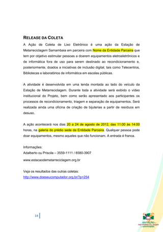 RELEASE DA COLETA
A Ação de Coleta de Lixo Eletrônico é uma ação da Estação de
Metarreciclagem Samambaia em parceira com Nome da Entidade Parceira que
tem por objetivo estimular pessoas a doarem equipamentos eletroeletrônicos e
de informática fora de uso para serem destinado ao recondicionamento e,
posteriormente, doados a iniciativas de inclusão digital, tais como Telecentros,
Bibliotecas e laboratórios de informática em escolas públicas.


A atividade é desenvolvida em uma tenda montada ao lado do veículo da
Estação de Metarreciclagem. Durante toda a atividade será exibido o vídeo
institucional do Projeto, bem como serão apresentado aos participantes os
processos de recondicionamento, triagem e separação de equipamentos. Será
realizada ainda uma oficina de criação de bijuterias a partir de resíduos em
desuso.


A ação acontecerá nos dias 20 a 24 de agosto de 2012, das 11:00 às 14:00
horas, na galeria do prédio sede da Entidade Parceira. Qualquer pessoa pode
doar equipamentos, mesmo aqueles que não funcionam. A entrada é franca.


Informações:
Adalberto ou Priscila – 3559-1111 / 8580-3907

www.estacaodemetarreciclagem.org.br


Veja os resultados das outras coletas:
http://www.doeseucomputador.org.br/?p=254




       14
 