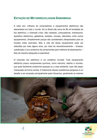 ESTAÇÃO DE METARRECICLAGEM SAMAMBAIA

A cada ano, milhares de computadores e equipamentos eletrônicos são
descartados em todo o mundo. Só no Brasil são cerca de 96 mil toneladas de
lixo eletrônico, o chamado e-lixo. São celulares, computadores, impressoras,
aparelhos eletrônicos, geladeiras, teclados, mouses, televisões, entre outros
equipamentos. Simplesmente porque são considerados ultrapassados para as
funções antes exercidas. Mas a vida útil desse equipamento pode ser
estendida por mais alguns anos, por meio do recondicionamento – limpeza,
substituição e (ou) acréscimo de componentes para melhoria de desempenho –
feito de maneira adequada e sustentável.


O chamado lixo eletrônico é um problema mundial. Todo equipamento
eletrônico possui componentes químicos, como mercúrio, cádmio e chumbo,
que pode facilmente contaminar pessoas ou o meio ambiente, caso não sejam
manipulado de forma correta. O tratamento dessas substâncias perigosas é um
desafio a ser encarado principalmente pelos Governos, geralmente os maiores




        2
 