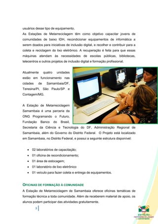 usuários desse tipo de equipamento.
As Estações de Metarreciclagem têm como objetivo capacitar jovens de
comunidades de baixo IDH, recondicionar equipamentos de informática a
serem doados para iniciativas de inclusão digital, e recolher e contribuir para a
coleta e reciclagem do lixo eletrônico. A recuperação é feita para que essas
máquinas atendam às necessidades de escolas públicas, bibliotecas,
telecentros e outros projetos de inclusão digital e formação profissional.


Atualmente         quatro    unidades
estão em funcionamento nas
cidades       de     Samambaia/DF,
Teresina/PI, São Paulo/SP e
Contagem/MG.


A Estação de Metarreciclagem
Samambaia é uma parceria da
ONG Programando o Futuro,
Fundação       Banco        do   Brasil,
Secretaria da Ciência e Tecnologia do DF, Administração Regional de
Samambaia, além do Governo do Distrito Federal. O Projeto está localizado
em Samambaia, no Distrito Federal, e possui a seguinte estrutura disponível:


      02 laboratórios de capacitação;
      01 oficina de recondicionamento;
      01 área de estocagem;
      01 laboratório de lixo eletrônico
      01 veículo para fazer coleta e entrega de equipamentos.


OFICINAS DE FORMAÇÃO À COMUNIDADE
A Estação de Metarreciclagem de Samambaia oferece oficinas temáticas de
formação técnica a toda comunidade. Além de receberem material de apoio, os
alunos podem participar das atividades gratuitamente.
          3
 