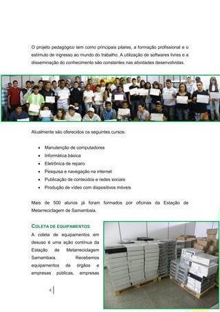 O projeto pedagógico tem como principais pilares, a formação profissional e o
estímulo de ingresso ao mundo do trabalho. A utilização de softwares livres e a
disseminação do conhecimento são constantes nas atividades desenvolvidas.




Atualmente são oferecidos os seguintes cursos:


      Manutenção de computadores
      Informática básica
      Eletrônica de reparo
      Pesquisa e navegação na internet
      Publicação de conteúdos e redes sociais
      Produção de vídeo com dispositivos móveis


Mais de 500 alunos já foram formados por oficinas da Estação de
Metarreciclagem de Samambaia.


COLETA DE EQUIPAMENTOS
A coleta de equipamentos em
desuso é uma ação contínua da
Estação       de   Metarreciclagem
Samambaia.                Recebemos
equipamentos       de     órgãos   e
empresas      públicas,    empresas


          4
 