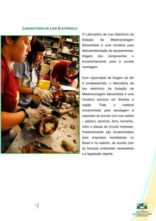 LABORATÓRIO DE LIXO ELETRÔNICO
                                 O Laboratório de Lixo Eletrônico da
                                 Estação       de      Metarreciclagem
                                 Samambaia é uma iniciativa para
                                 descaracterização de equipamentos,
                                 triagem      dos     componentes        e
                                 encaminhamento        para    a    correta
                                 reciclagem.


                                 Com capacidade de triagem de até
                                 5 toneladas/mês, o laboratório de
                                 lixo   eletrônico    da   Estação      de
                                 Metarreciclagem Samambaia é uma
                                 iniciativa pioneira em Brasília e
                                 região.       Todo        o       material
                                 encaminhado        para reciclagem      é
                                 separado de acordo com sua cadeia
                                 – plástico, alumínio, ferro, borracha,
                                 vidro e placas de circuito impresso.
                                 Posteriormente são encaminhados
                                 para      empresas    recicladoras     no
                                 Brasil e no exterior, de acordo com
                                 as licenças ambientais necessárias
                                 e a legislação vigente.




      7
 