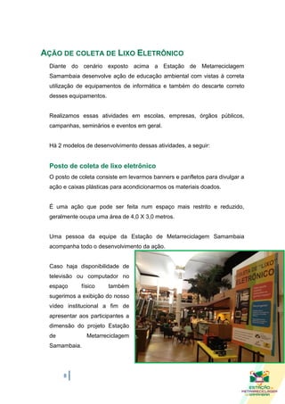 AÇÃO DE COLETA DE LIXO ELETRÔNICO
 Diante do cenário exposto acima a Estação de Metarreciclagem
 Samambaia desenvolve ação de educação ambiental com vistas à correta
 utilização de equipamentos de informática e também do descarte correto
 desses equipamentos.


 Realizamos essas atividades em escolas, empresas, órgãos públicos,
 campanhas, seminários e eventos em geral.


 Há 2 modelos de desenvolvimento dessas atividades, a seguir:


 Posto de coleta de lixo eletrônico
 O posto de coleta consiste em levarmos banners e panfletos para divulgar a
 ação e caixas plásticas para acondicionarmos os materiais doados.


 É uma ação que pode ser feita num espaço mais restrito e reduzido,
 geralmente ocupa uma área de 4,0 X 3,0 metros.


 Uma pessoa da equipe da Estação de Metarreciclagem Samambaia
 acompanha todo o desenvolvimento da ação.


 Caso haja disponibilidade de
 televisão ou computador no
 espaço      físico     também
 sugerimos a exibição do nosso
 vídeo institucional a fim de
 apresentar aos participantes a
 dimensão do projeto Estação
 de            Metarreciclagem
 Samambaia.




      8
 