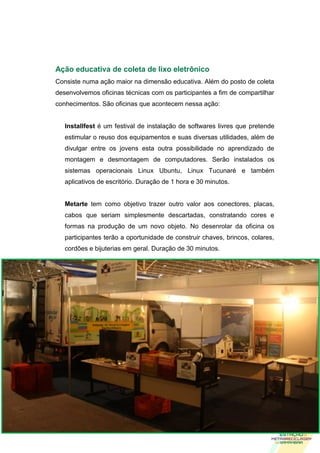 Ação educativa de coleta de lixo eletrônico
Consiste numa ação maior na dimensão educativa. Além do posto de coleta
desenvolvemos oficinas técnicas com os participantes a fim de compartilhar
conhecimentos. São oficinas que acontecem nessa ação:


   Installfest é um festival de instalação de softwares livres que pretende
   estimular o reuso dos equipamentos e suas diversas utilidades, além de
   divulgar entre os jovens esta outra possibilidade no aprendizado de
   montagem e desmontagem de computadores. Serão instalados os
   sistemas operacionais Linux Ubuntu, Linux Tucunaré e também
   aplicativos de escritório. Duração de 1 hora e 30 minutos.


   Metarte tem como objetivo trazer outro valor aos conectores, placas,
   cabos que seriam simplesmente descartadas, constratando cores e
   formas na produção de um novo objeto. No desenrolar da oficina os
   participantes terão a oportunidade de construir chaves, brincos, colares,
   cordões e bijuterias em geral. Duração de 30 minutos.




     9
 