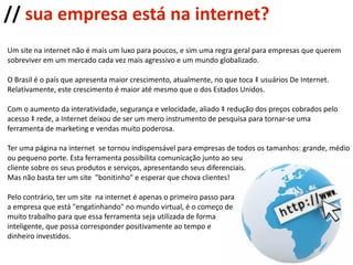 //  sua empresa está na internet? Um site na internet não é mais um luxo para poucos, e sim uma regra geral para empresas que querem  sobreviver em um mercado cada vez mais agressivo e um mundo globalizado. O Brasil é o país que apresenta maior crescimento, atualmente, no que toca à usuários De Internet.  Relativamente, este crescimento é maior até mesmo que o dos Estados Unidos.  Com o aumento da interatividade, segurança e velocidade, aliado à redução dos preços cobrados pelo  acesso à rede, a Internet deixou de ser um mero instrumento de pesquisa para tornar-se uma  ferramenta de marketing e vendas muito poderosa. Ter uma página na internet  se tornou indispensável para empresas de todos os tamanhos: grande, médio ou pequeno porte. Esta ferramenta possibilita comunicação junto ao seu  cliente sobre os seus produtos e serviços, apresentando seus diferenciais. Mas não basta ter um site  "bonitinho" e esperar que chova clientes! Pelo contrário, ter um site  na internet é apenas o primeiro passo para a empresa que está "engatinhando" no mundo virtual, é o começo de muito trabalho para que essa ferramenta seja utilizada de forma  inteligente, que possa corresponder positivamente ao tempo e  dinheiro investidos. 