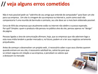 Não é mais possível pedir ao "sobrinho de seu amigo que entende de computador" para fazer um site para sua empresa . Um site é a imagem de sua empresa na internet e, assim como você não  compareceria à uma reunião de bermuda e camiseta, seu site deve ser o mais bem elaborado possível.  Cerca de 95% das empresas que atualmente estão na internet não obtêm o sucesso esperado.  Por quê? Simples: quem o produziu não pensou no público alvo do site, pensou apenas no "design"  da página. Pessoas ligadas a área de comunicação afirmam, hoje, que as empresas que não aderirem logo a  esta nova mídia tendem a perder mercado e, no futuro, podem vir a ter seus negócios seriamente prejudicados. Antes de começar a desenvolver um projeto web , é necessário saber o que seus clientes querem  quando entram em seu site, é necessário satisfazê-los, cativá-los para que se sintam seguros em relação a sua empresa, e percebam os valores que  a destacam no mercado //  veja alguns erros cometidos 