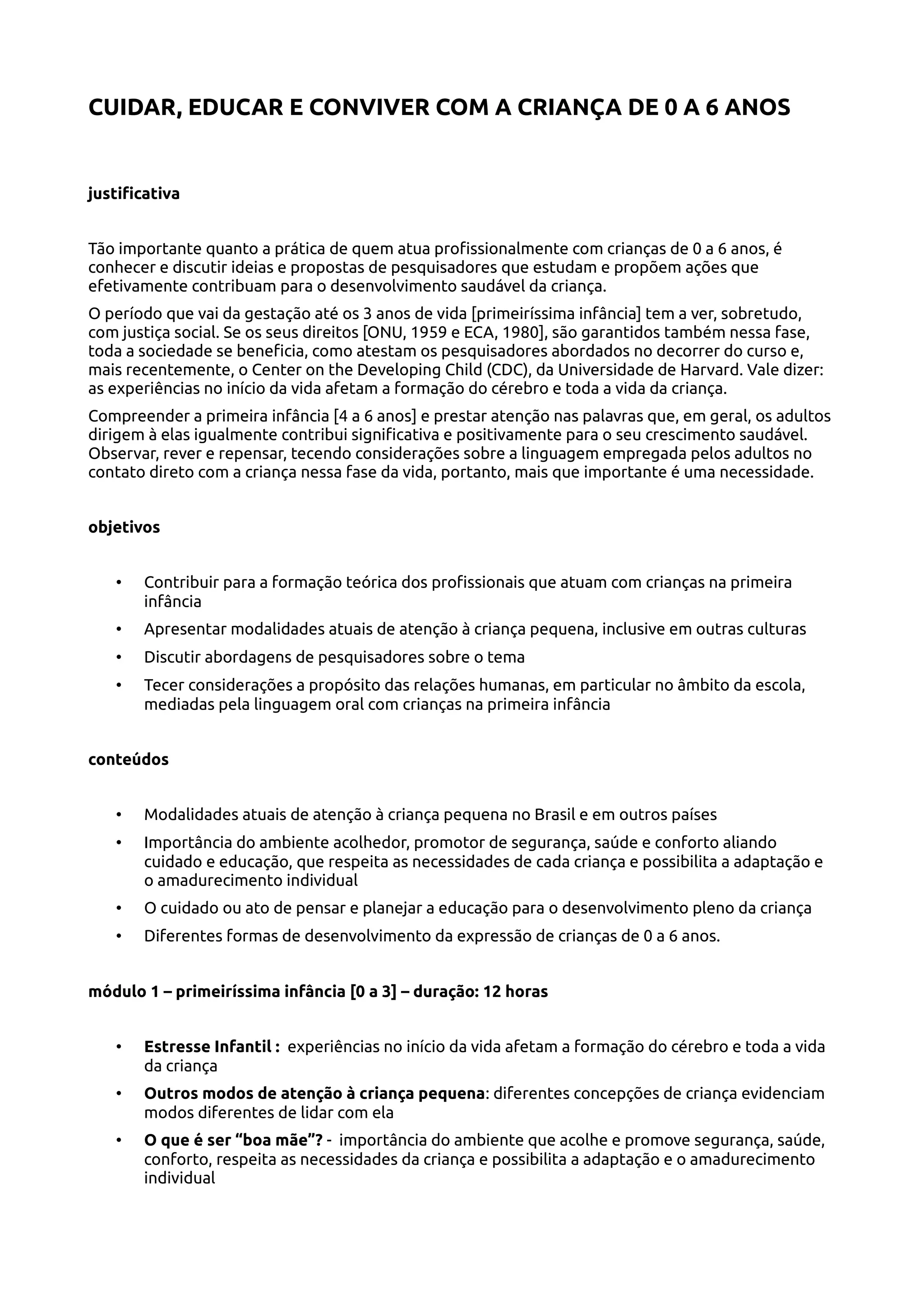 CUIDAR, EDUCAR E CONVIVER COM A CRIANÇA DE 0 A 6 ANOS
justificativa
Tão importante quanto a prática de quem atua profissionalmente com crianças de 0 a 6 anos, é
conhecer e discutir ideias e propostas de pesquisadores que estudam e propõem ações que
efetivamente contribuam para o desenvolvimento saudável da criança.
O período que vai da gestação até os 3 anos de vida [primeiríssima infância] tem a ver, sobretudo,
com justiça social. Se os seus direitos [ONU, 1959 e ECA, 1980], são garantidos também nessa fase,
toda a sociedade se beneficia, como atestam os pesquisadores abordados no decorrer do curso e,
mais recentemente, o Center on the Developing Child (CDC), da Universidade de Harvard. Vale dizer:
as experiências no início da vida afetam a formação do cérebro e toda a vida da criança.
Compreender a primeira infância [4 a 6 anos] e prestar atenção nas palavras que, em geral, os adultos
dirigem à elas igualmente contribui significativa e positivamente para o seu crescimento saudável.
Observar, rever e repensar, tecendo considerações sobre a linguagem empregada pelos adultos no
contato direto com a criança nessa fase da vida, portanto, mais que importante é uma necessidade.
objetivos
• Contribuir para a formação teórica dos profissionais que atuam com crianças na primeira
infância
• Apresentar modalidades atuais de atenção à criança pequena, inclusive em outras culturas
• Discutir abordagens de pesquisadores sobre o tema
• Tecer considerações a propósito das relações humanas, em particular no âmbito da escola,
mediadas pela linguagem oral com crianças na primeira infância
conteúdos
• Modalidades atuais de atenção à criança pequena no Brasil e em outros países
• Importância do ambiente acolhedor, promotor de segurança, saúde e conforto aliando
cuidado e educação, que respeita as necessidades de cada criança e possibilita a adaptação e
o amadurecimento individual
• O cuidado ou ato de pensar e planejar a educação para o desenvolvimento pleno da criança
• Diferentes formas de desenvolvimento da expressão de crianças de 0 a 6 anos.
módulo 1 – primeiríssima infância [0 a 3] – duração: 12 horas
• Estresse Infantil : experiências no início da vida afetam a formação do cérebro e toda a vida
da criança
• Outros modos de atenção à criança pequena: diferentes concepções de criança evidenciam
modos diferentes de lidar com ela
• O que é ser “boa mãe”? - importância do ambiente que acolhe e promove segurança, saúde,
conforto, respeita as necessidades da criança e possibilita a adaptação e o amadurecimento
individual
 