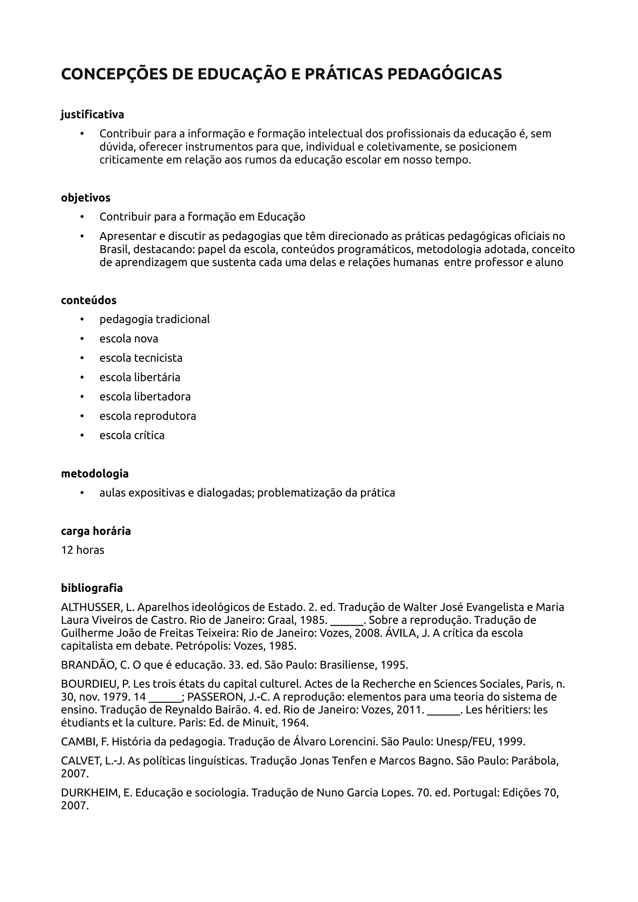 CONCEPÇÕES DE EDUCAÇÃO E PRÁTICAS PEDAGÓGICAS
justificativa
• Contribuir para a informação e formação intelectual dos profissionais da educação é, sem
dúvida, oferecer instrumentos para que, individual e coletivamente, se posicionem
criticamente em relação aos rumos da educação escolar em nosso tempo.
objetivos
• Contribuir para a formação em Educação
• Apresentar e discutir as pedagogias que têm direcionado as práticas pedagógicas oficiais no
Brasil, destacando: papel da escola, conteúdos programáticos, metodologia adotada, conceito
de aprendizagem que sustenta cada uma delas e relações humanas entre professor e aluno
conteúdos
• pedagogia tradicional
• escola nova
• escola tecnicista
• escola libertária
• escola libertadora
• escola reprodutora
• escola crítica
metodologia
• aulas expositivas e dialogadas; problematização da prática
carga horária
12 horas
bibliografia
ALTHUSSER, L. Aparelhos ideológicos de Estado. 2. ed. Tradução de Walter José Evangelista e Maria
Laura Viveiros de Castro. Rio de Janeiro: Graal, 1985. ______. Sobre a reprodução. Tradução de
Guilherme João de Freitas Teixeira: Rio de Janeiro: Vozes, 2008. ÁVILA, J. A crítica da escola
capitalista em debate. Petrópolis: Vozes, 1985.
BRANDÃO, C. O que é educação. 33. ed. São Paulo: Brasiliense, 1995.
BOURDIEU, P. Les trois états du capital culturel. Actes de la Recherche en Sciences Sociales, Paris, n.
30, nov. 1979. 14 ______; PASSERON, J.-C. A reprodução: elementos para uma teoria do sistema de
ensino. Tradução de Reynaldo Bairão. 4. ed. Rio de Janeiro: Vozes, 2011. ______. Les héritiers: les
étudiants et la culture. Paris: Ed. de Minuit, 1964.
CAMBI, F. História da pedagogia. Tradução de Álvaro Lorencini. São Paulo: Unesp/FEU, 1999.
CALVET, L.-J. As políticas linguísticas. Tradução Jonas Tenfen e Marcos Bagno. São Paulo: Parábola,
2007.
DURKHEIM, E. Educação e sociologia. Tradução de Nuno Garcia Lopes. 70. ed. Portugal: Edições 70,
2007.
 