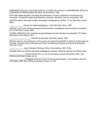FERNANDES, Florestan. A formação política e o trabalho do professor. In UNIVERSIDADE, ESCOLA E
FORMAÇÃO DE PROFESSORES. São Paulo, Ed. Brasiliense, 1986.
GATTI, Bernadete Angelina. Formação de professores e carreira: problemas e movimentos de
renovação - Coleção formação de professores. Campinas, São Paulo, Autores Associados, 1997.
GADOTTI, Moacir. Educação e poder: introdução à pedagogia do conflito. 13. ed. São Paulo: Cortez,
2003.
________________ História das ideias pedagógicas – 8 Ed. São Paulo. Ática, 1999.
LIBÂNEO, José Carlos. Democratização da escola pública: a pedagogia crítico social dos conteúdos.
23. ed. São Paulo: Loyola, 2009.
LUCKESI, CIPRIANO Carlos. Avaliação da aprendizagem escolar: estudos e proposições. 22ª edição.
São Paulo: Cortez Editora, 2011.
_________________________ Filosofia da educação. São Paulo: Cortez, 1994.
NÓVOA, Antonio. Os professores: em busca de uma autonomia perdida?. In Ciências da Educação em
Portugal - Situação Actual e Perspectivas. Porto: Sociedade portuguesa de Ciências da Educação,
1991. 521- 531p.
________________. (org.) Profissão: Professor. Porto. Porto Editora, 1991. 9-32p.
SAVIANI, Demerval. História das ideias pedagógicas no Brasil. Campinas: Autores Associados, 2007
__________________ Escola e Democracia. 34. ed. rev. Campinas, Autores Associados, 2001. (Col.
Polêmicas do Nosso Tempo; vol. 5).
__________________ Pedagogia Histórico-crítica: Primeiras Aproximações. 7.ed. Campinas, Autores
Associados, 2000. (Col. Polêmicas do Nosso Tempo; vol. 40)
 