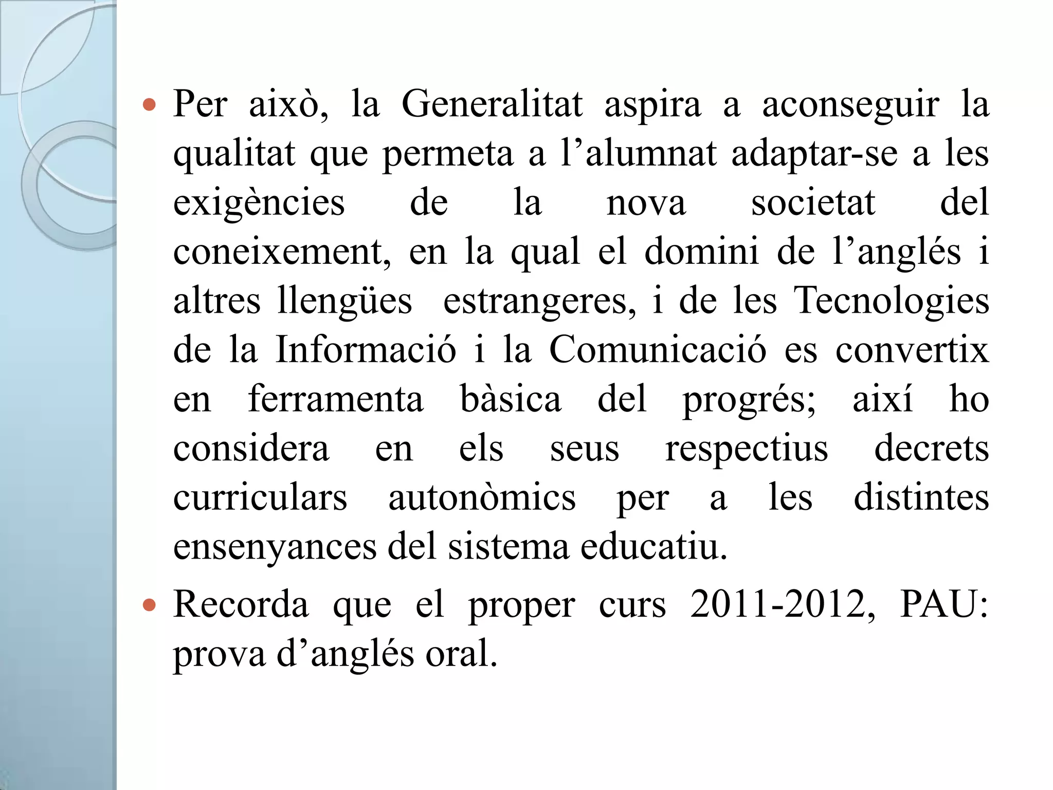 Per això, la Generalitat aspira a aconseguir la
qualitat que permeta a l’alumnat adaptar-se a les
exigències de la nova societat del
coneixement, en la qual el domini de l’anglés i
altres llengües estrangeres, i de les Tecnologies
de la Informació i la Comunicació es convertix
en ferramenta bàsica del progrés; així ho
considera en els seus respectius decrets
curriculars autonòmics per a les distintes
ensenyances del sistema educatiu.
 Recorda que el proper curs 2011-2012, PAU:
prova d’anglés oral.
 