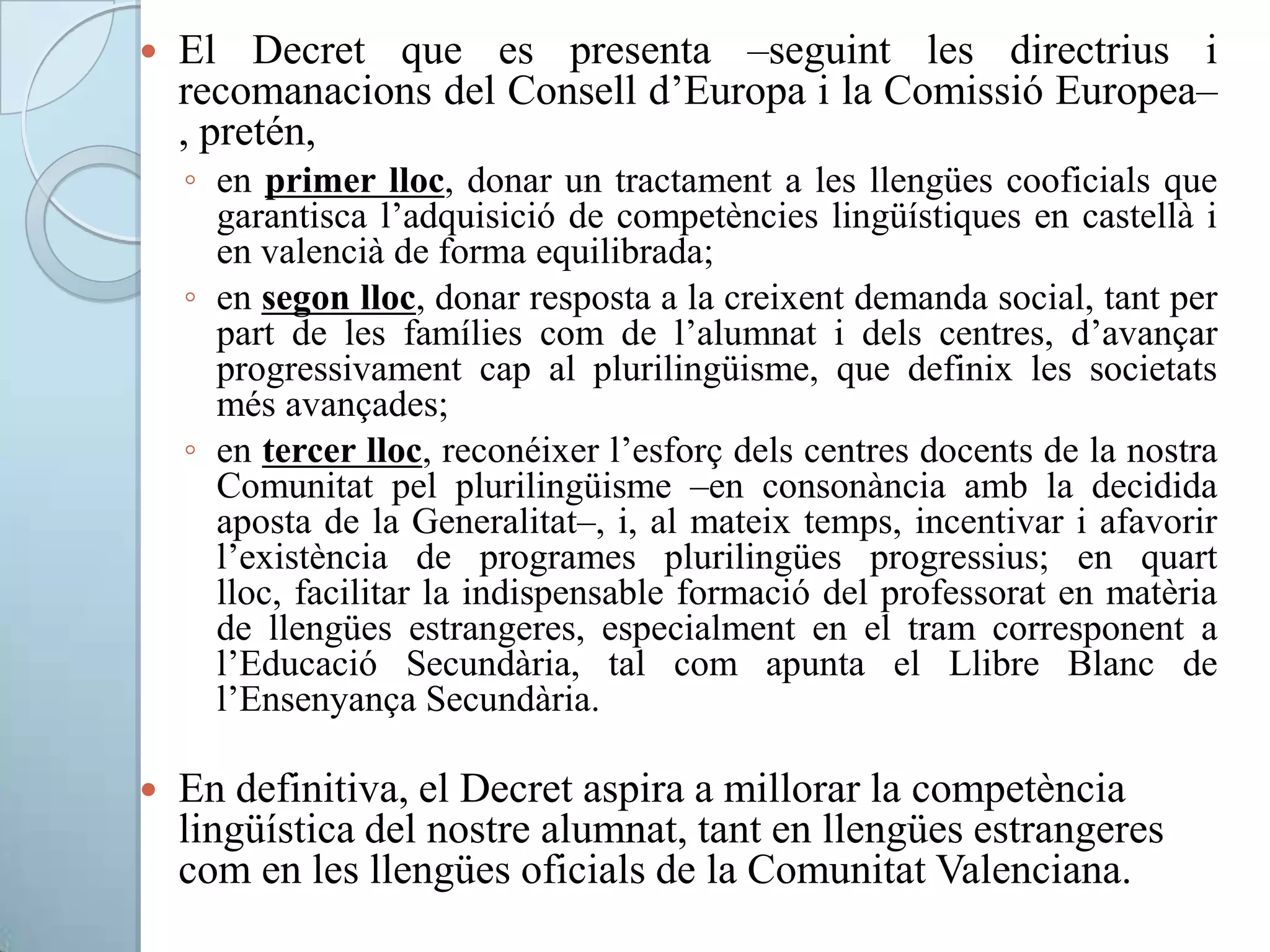  El Decret que es presenta –seguint les directrius i
recomanacions del Consell d’Europa i la Comissió Europea–
, pretén,
◦ en primer lloc, donar un tractament a les llengües cooficials que
garantisca l’adquisició de competències lingüístiques en castellà i
en valencià de forma equilibrada;
◦ en segon lloc, donar resposta a la creixent demanda social, tant per
part de les famílies com de l’alumnat i dels centres, d’avançar
progressivament cap al plurilingüisme, que definix les societats
més avançades;
◦ en tercer lloc, reconéixer l’esforç dels centres docents de la nostra
Comunitat pel plurilingüisme –en consonància amb la decidida
aposta de la Generalitat–, i, al mateix temps, incentivar i afavorir
l’existència de programes plurilingües progressius; en quart
lloc, facilitar la indispensable formació del professorat en matèria
de llengües estrangeres, especialment en el tram corresponent a
l’Educació Secundària, tal com apunta el Llibre Blanc de
l’Ensenyança Secundària.
 En definitiva, el Decret aspira a millorar la competència
lingüística del nostre alumnat, tant en llengües estrangeres
com en les llengües oficials de la Comunitat Valenciana.
 