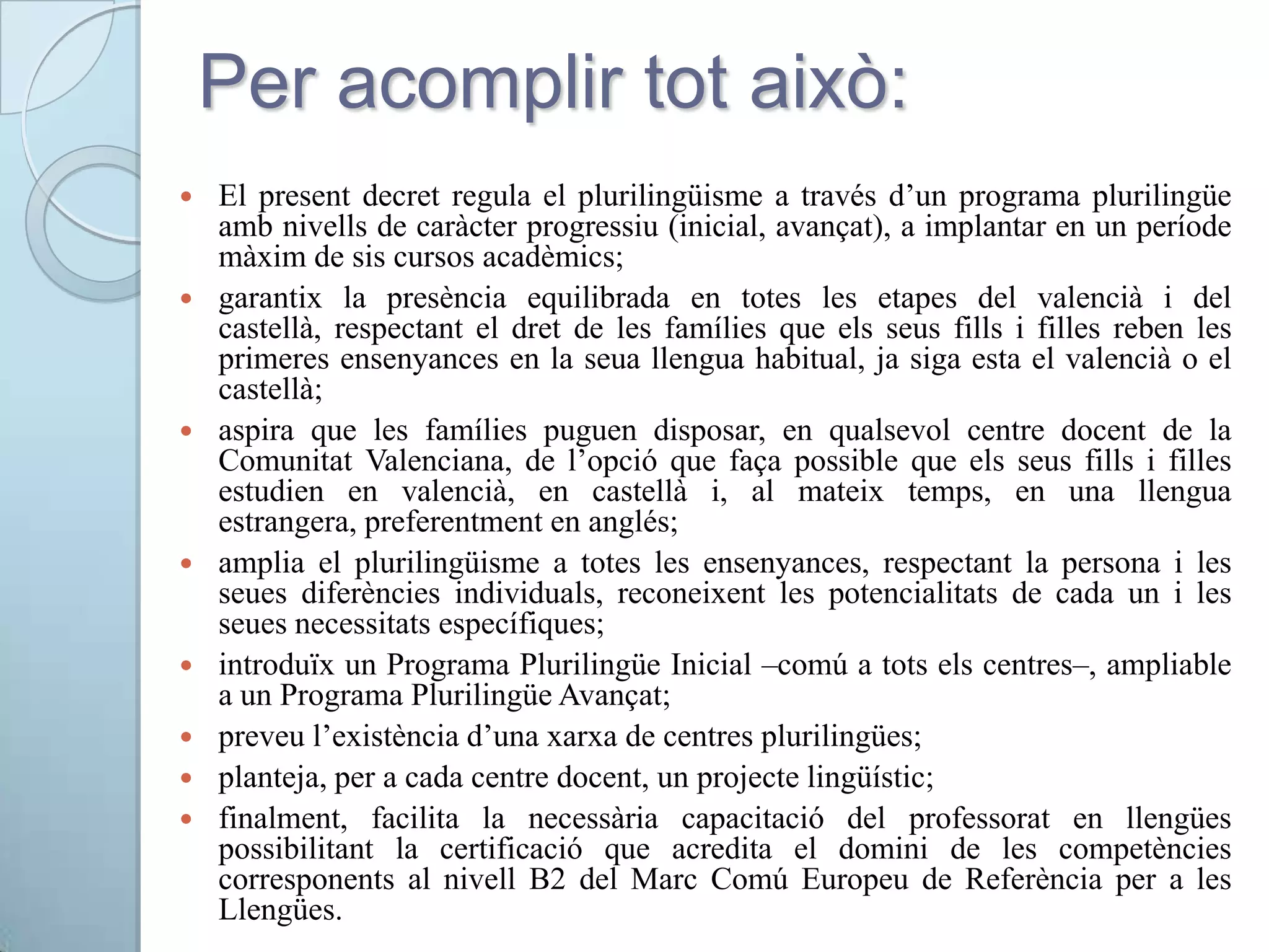 Per acomplir tot això:
 El present decret regula el plurilingüisme a través d’un programa plurilingüe
amb nivells de caràcter progressiu (inicial, avançat), a implantar en un període
màxim de sis cursos acadèmics;
 garantix la presència equilibrada en totes les etapes del valencià i del
castellà, respectant el dret de les famílies que els seus fills i filles reben les
primeres ensenyances en la seua llengua habitual, ja siga esta el valencià o el
castellà;
 aspira que les famílies puguen disposar, en qualsevol centre docent de la
Comunitat Valenciana, de l’opció que faça possible que els seus fills i filles
estudien en valencià, en castellà i, al mateix temps, en una llengua
estrangera, preferentment en anglés;
 amplia el plurilingüisme a totes les ensenyances, respectant la persona i les
seues diferències individuals, reconeixent les potencialitats de cada un i les
seues necessitats específiques;
 introduïx un Programa Plurilingüe Inicial –comú a tots els centres–, ampliable
a un Programa Plurilingüe Avançat;
 preveu l’existència d’una xarxa de centres plurilingües;
 planteja, per a cada centre docent, un projecte lingüístic;
 finalment, facilita la necessària capacitació del professorat en llengües
possibilitant la certificació que acredita el domini de les competències
corresponents al nivell B2 del Marc Comú Europeu de Referència per a les
Llengües.
 