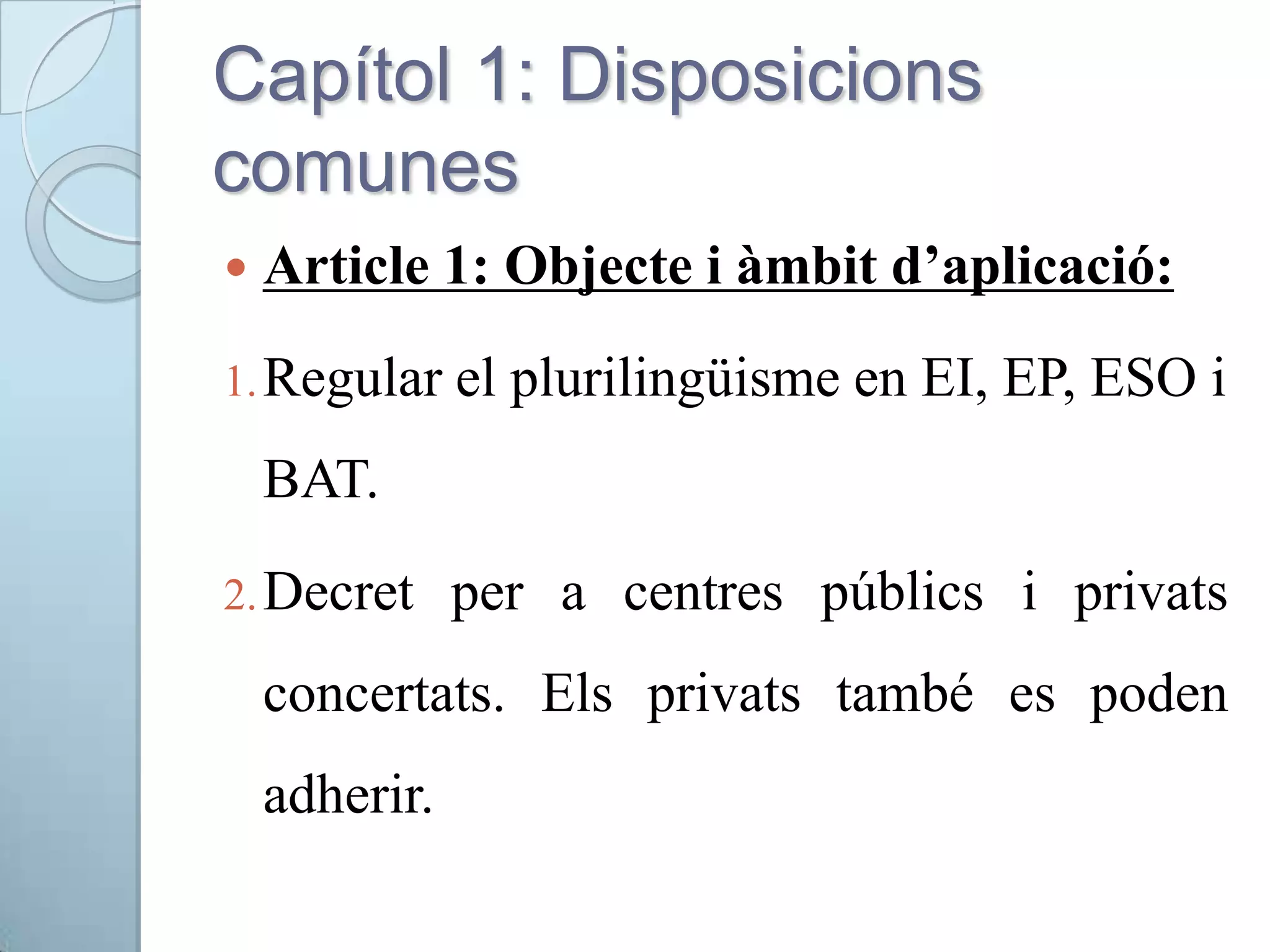Capítol 1: Disposicions
comunes
 Article 1: Objecte i àmbit d’aplicació:
1.Regular el plurilingüisme en EI, EP, ESO i
BAT.
2.Decret per a centres públics i privats
concertats. Els privats també es poden
adherir.
 
