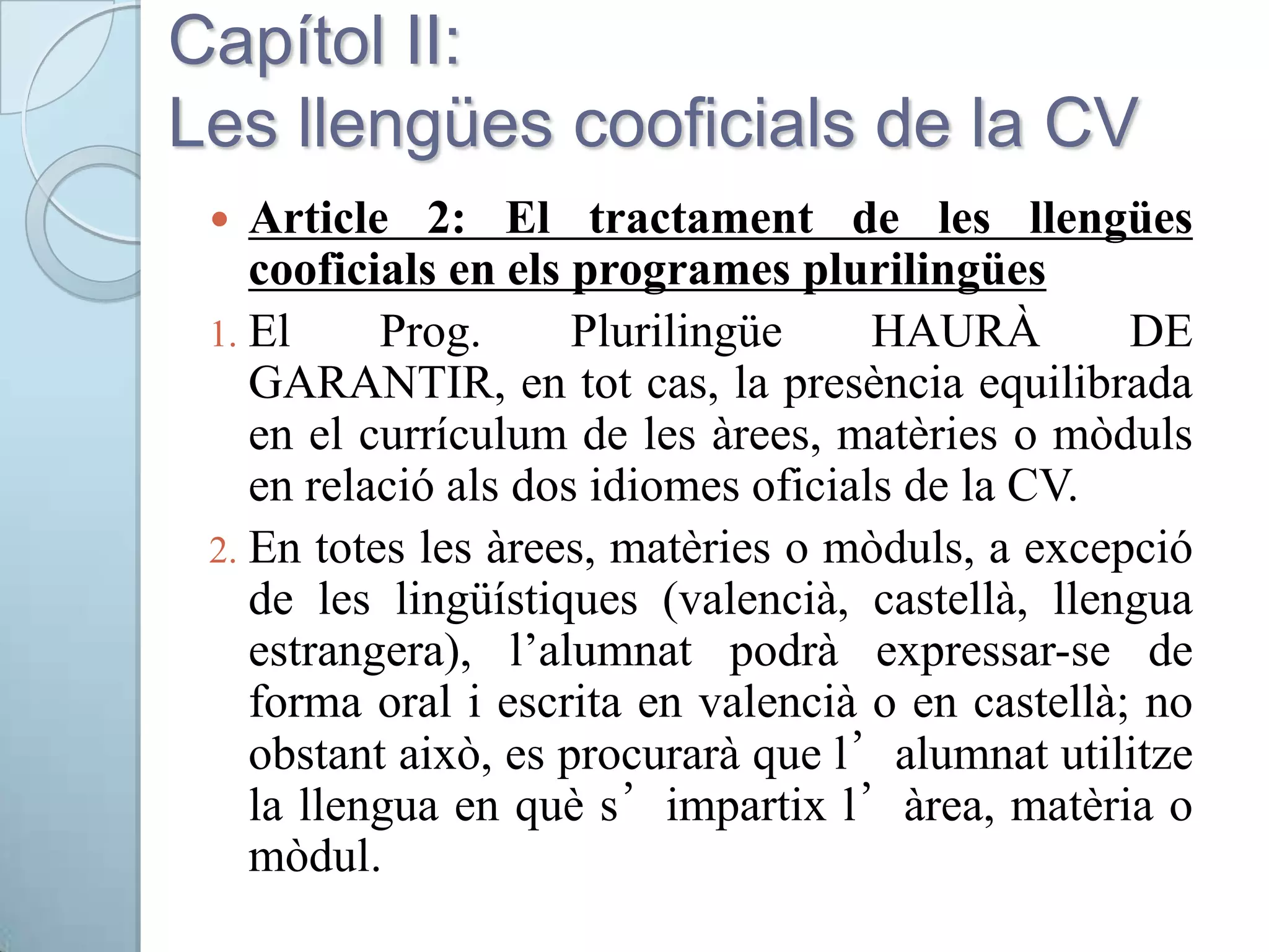 Capítol II:
Les llengües cooficials de la CV
 Article 2: El tractament de les llengües
cooficials en els programes plurilingües
1. El Prog. Plurilingüe HAURÀ DE
GARANTIR, en tot cas, la presència equilibrada
en el currículum de les àrees, matèries o mòduls
en relació als dos idiomes oficials de la CV.
2. En totes les àrees, matèries o mòduls, a excepció
de les lingüístiques (valencià, castellà, llengua
estrangera), l’alumnat podrà expressar-se de
forma oral i escrita en valencià o en castellà; no
obstant això, es procurarà que l’alumnat utilitze
la llengua en què s’impartix l’àrea, matèria o
mòdul.
 
