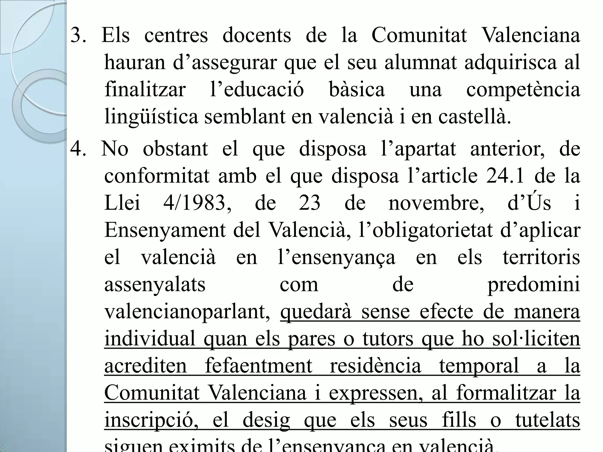 3. Els centres docents de la Comunitat Valenciana
hauran d’assegurar que el seu alumnat adquirisca al
finalitzar l’educació bàsica una competència
lingüística semblant en valencià i en castellà.
4. No obstant el que disposa l’apartat anterior, de
conformitat amb el que disposa l’article 24.1 de la
Llei 4/1983, de 23 de novembre, d’Ús i
Ensenyament del Valencià, l’obligatorietat d’aplicar
el valencià en l’ensenyança en els territoris
assenyalats com de predomini
valencianoparlant, quedarà sense efecte de manera
individual quan els pares o tutors que ho sol·liciten
acrediten fefaentment residència temporal a la
Comunitat Valenciana i expressen, al formalitzar la
inscripció, el desig que els seus fills o tutelats
 