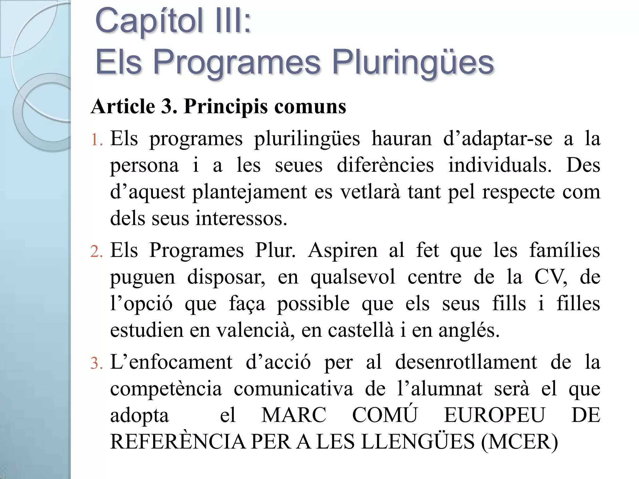 Capítol III:
Els Programes Pluringües
Article 3. Principis comuns
1. Els programes plurilingües hauran d’adaptar-se a la
persona i a les seues diferències individuals. Des
d’aquest plantejament es vetlarà tant pel respecte com
dels seus interessos.
2. Els Programes Plur. Aspiren al fet que les famílies
puguen disposar, en qualsevol centre de la CV, de
l’opció que faça possible que els seus fills i filles
estudien en valencià, en castellà i en anglés.
3. L’enfocament d’acció per al desenrotllament de la
competència comunicativa de l’alumnat serà el que
adopta el MARC COMÚ EUROPEU DE
REFERÈNCIA PER A LES LLENGÜES (MCER)
 