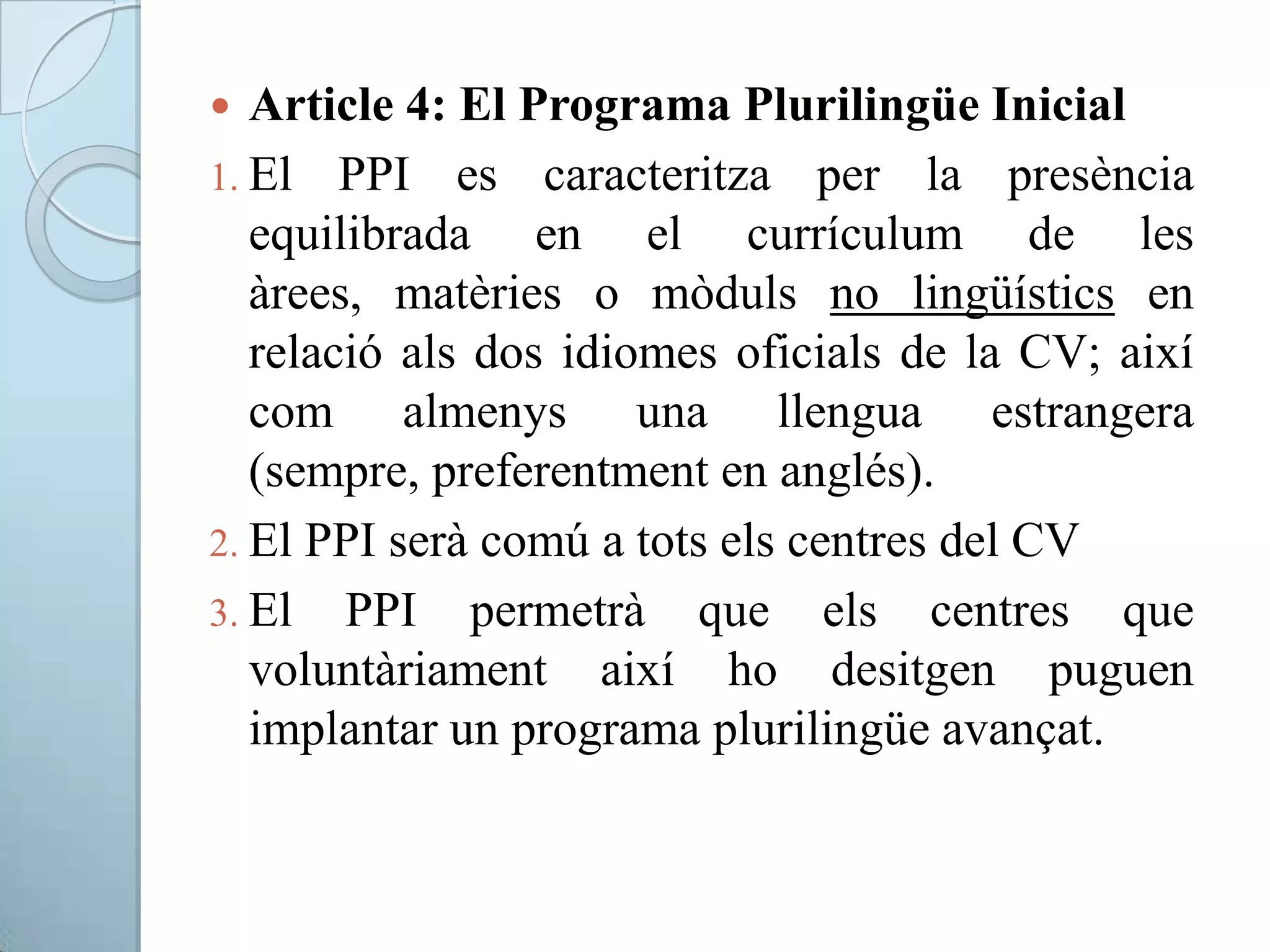  Article 4: El Programa Plurilingüe Inicial
1. El PPI es caracteritza per la presència
equilibrada en el currículum de les
àrees, matèries o mòduls no lingüístics en
relació als dos idiomes oficials de la CV; així
com almenys una llengua estrangera
(sempre, preferentment en anglés).
2. El PPI serà comú a tots els centres del CV
3. El PPI permetrà que els centres que
voluntàriament així ho desitgen puguen
implantar un programa plurilingüe avançat.
 