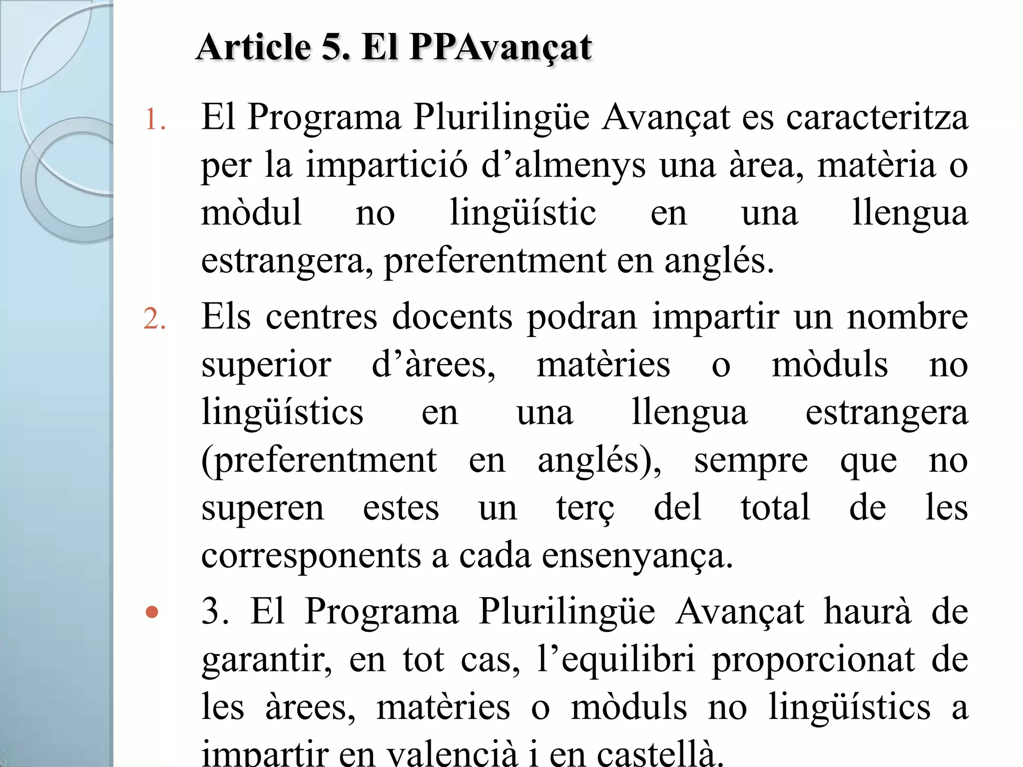 Article 5. El PPAvançat
1. El Programa Plurilingüe Avançat es caracteritza
per la impartició d’almenys una àrea, matèria o
mòdul no lingüístic en una llengua
estrangera, preferentment en anglés.
2. Els centres docents podran impartir un nombre
superior d’àrees, matèries o mòduls no
lingüístics en una llengua estrangera
(preferentment en anglés), sempre que no
superen estes un terç del total de les
corresponents a cada ensenyança.
 3. El Programa Plurilingüe Avançat haurà de
garantir, en tot cas, l’equilibri proporcionat de
les àrees, matèries o mòduls no lingüístics a
impartir en valencià i en castellà.
 