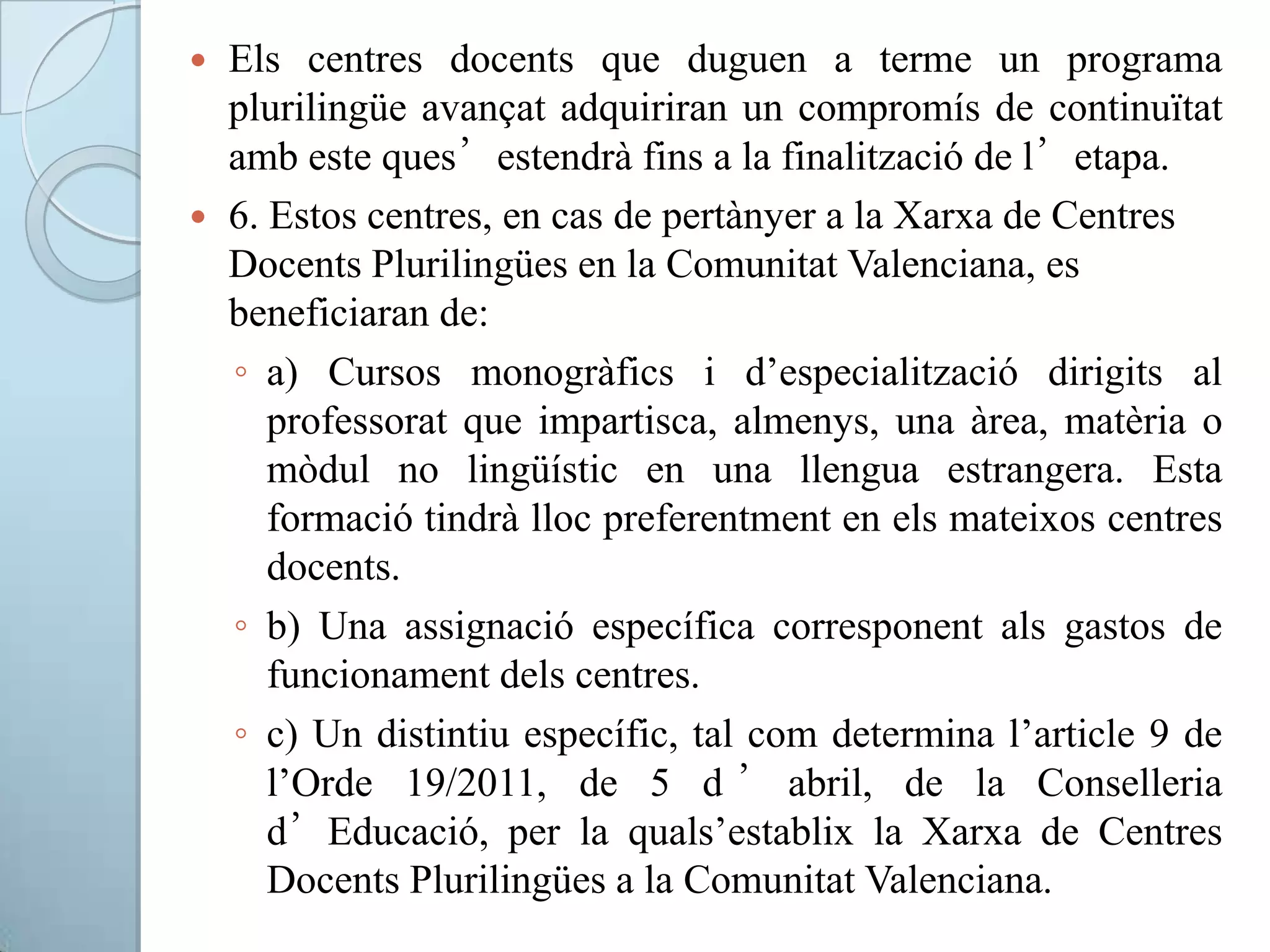  Els centres docents que duguen a terme un programa
plurilingüe avançat adquiriran un compromís de continuïtat
amb este ques’estendrà fins a la finalització de l’etapa.
 6. Estos centres, en cas de pertànyer a la Xarxa de Centres
Docents Plurilingües en la Comunitat Valenciana, es
beneficiaran de:
◦ a) Cursos monogràfics i d’especialització dirigits al
professorat que impartisca, almenys, una àrea, matèria o
mòdul no lingüístic en una llengua estrangera. Esta
formació tindrà lloc preferentment en els mateixos centres
docents.
◦ b) Una assignació específica corresponent als gastos de
funcionament dels centres.
◦ c) Un distintiu específic, tal com determina l’article 9 de
l’Orde 19/2011, de 5 d ’ abril, de la Conselleria
d’Educació, per la quals’establix la Xarxa de Centres
Docents Plurilingües a la Comunitat Valenciana.
 