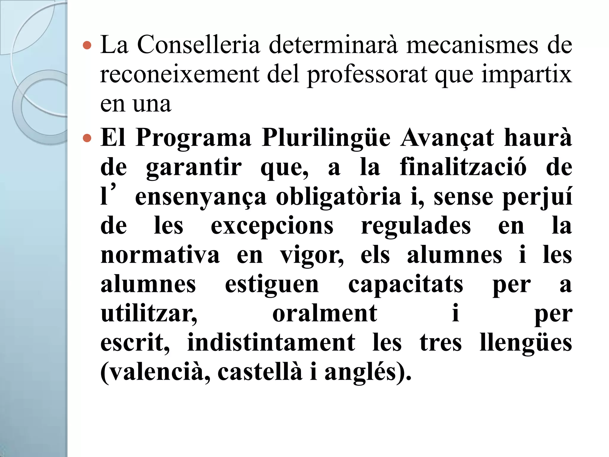  La Conselleria determinarà mecanismes de
reconeixement del professorat que impartix
en una
 El Programa Plurilingüe Avançat haurà
de garantir que, a la finalització de
l’ensenyança obligatòria i, sense perjuí
de les excepcions regulades en la
normativa en vigor, els alumnes i les
alumnes estiguen capacitats per a
utilitzar, oralment i per
escrit, indistintament les tres llengües
(valencià, castellà i anglés).
 