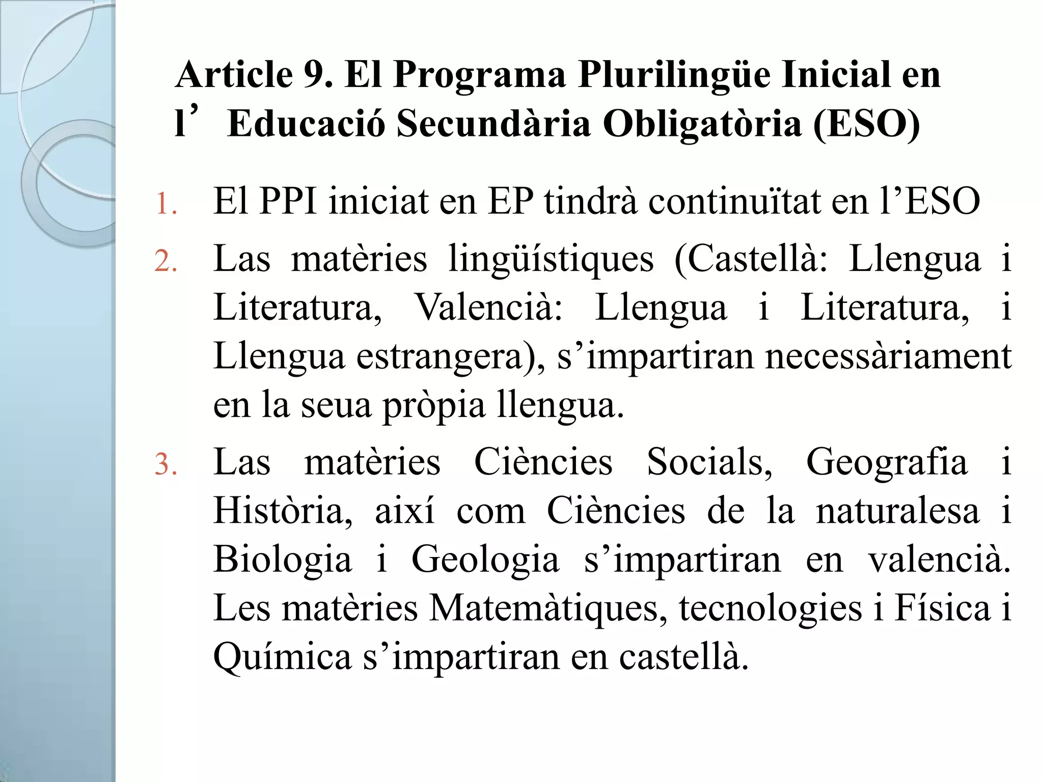 Article 9. El Programa Plurilingüe Inicial en
l’Educació Secundària Obligatòria (ESO)
1. El PPI iniciat en EP tindrà continuïtat en l’ESO
2. Las matèries lingüístiques (Castellà: Llengua i
Literatura, Valencià: Llengua i Literatura, i
Llengua estrangera), s’impartiran necessàriament
en la seua pròpia llengua.
3. Las matèries Ciències Socials, Geografia i
Història, així com Ciències de la naturalesa i
Biologia i Geologia s’impartiran en valencià.
Les matèries Matemàtiques, tecnologies i Física i
Química s’impartiran en castellà.
 