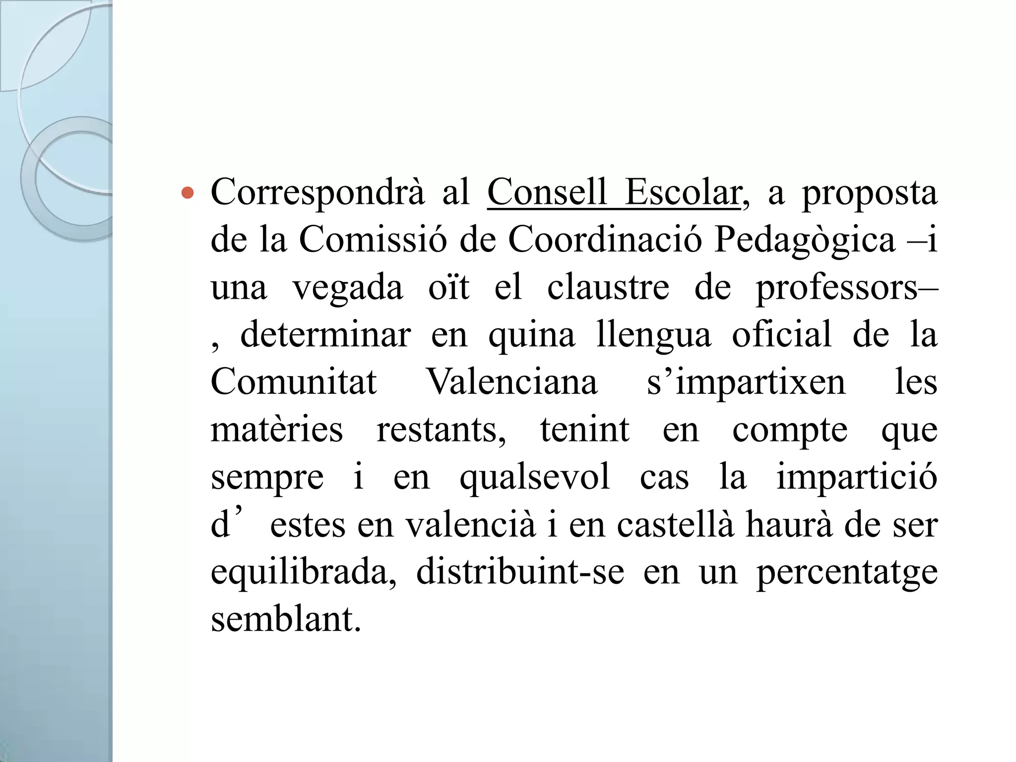  Correspondrà al Consell Escolar, a proposta
de la Comissió de Coordinació Pedagògica –i
una vegada oït el claustre de professors–
, determinar en quina llengua oficial de la
Comunitat Valenciana s’impartixen les
matèries restants, tenint en compte que
sempre i en qualsevol cas la impartició
d’estes en valencià i en castellà haurà de ser
equilibrada, distribuint-se en un percentatge
semblant.
 