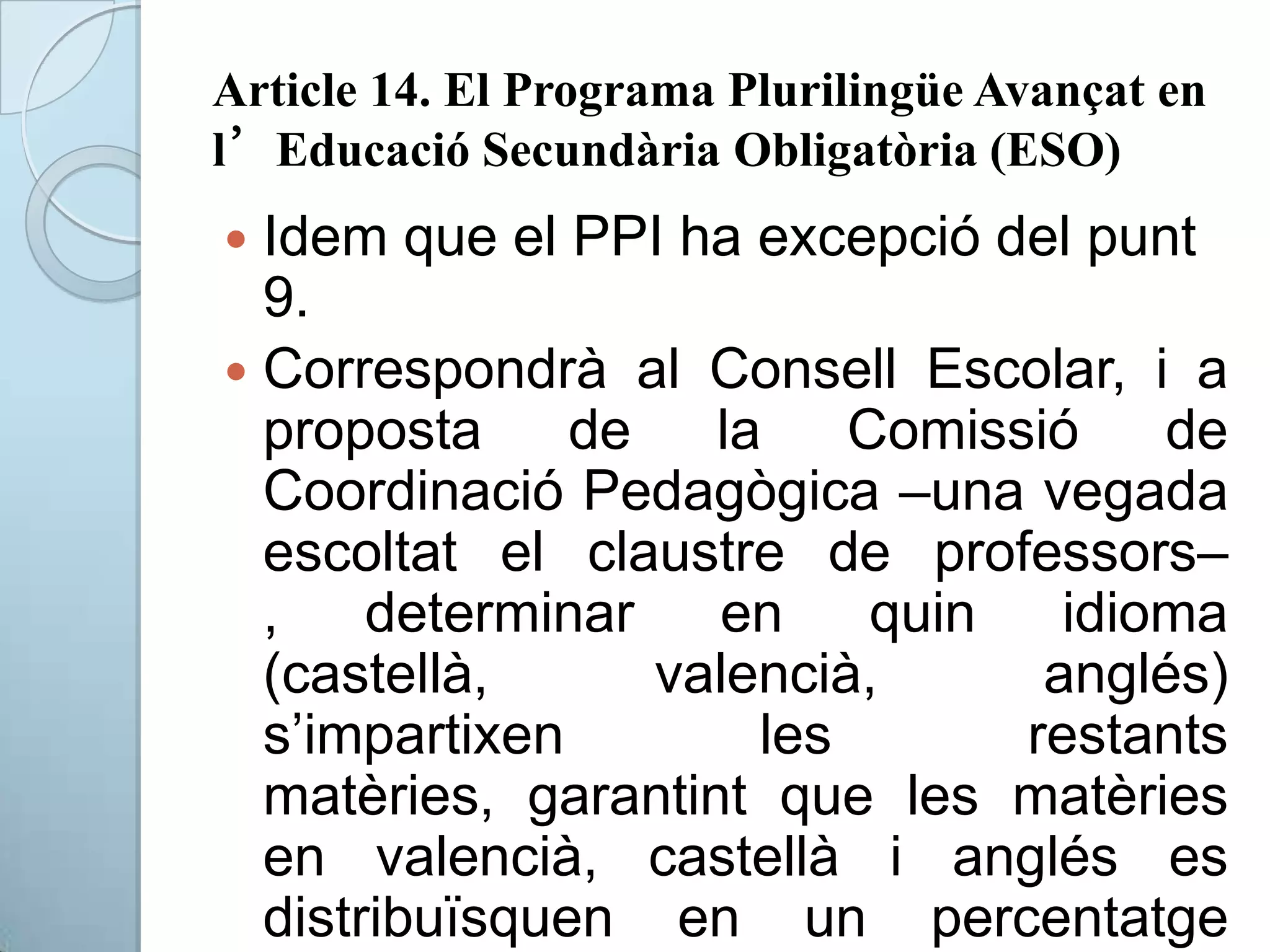 Article 14. El Programa Plurilingüe Avançat en
l’Educació Secundària Obligatòria (ESO)
 Idem que el PPI ha excepció del punt
9.
 Correspondrà al Consell Escolar, i a
proposta de la Comissió de
Coordinació Pedagògica –una vegada
escoltat el claustre de professors–
, determinar en quin idioma
(castellà, valencià, anglés)
s’impartixen les restants
matèries, garantint que les matèries
en valencià, castellà i anglés es
distribuïsquen en un percentatge
 