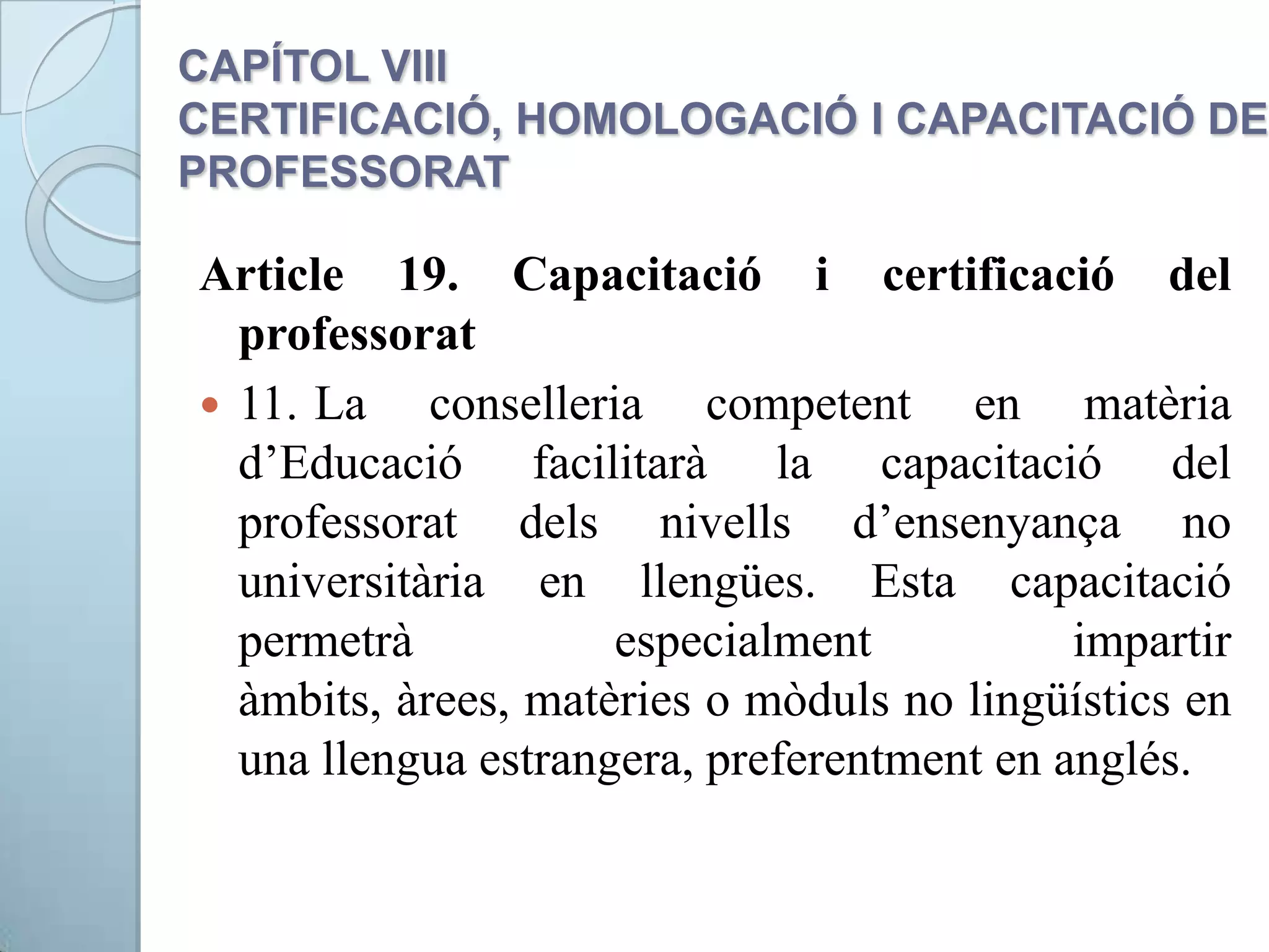 CAPÍTOL VIII
CERTIFICACIÓ, HOMOLOGACIÓ I CAPACITACIÓ DEL
PROFESSORAT
Article 19. Capacitació i certificació del
professorat
 11. La conselleria competent en matèria
d’Educació facilitarà la capacitació del
professorat dels nivells d’ensenyança no
universitària en llengües. Esta capacitació
permetrà especialment impartir
àmbits, àrees, matèries o mòduls no lingüístics en
una llengua estrangera, preferentment en anglés.
 