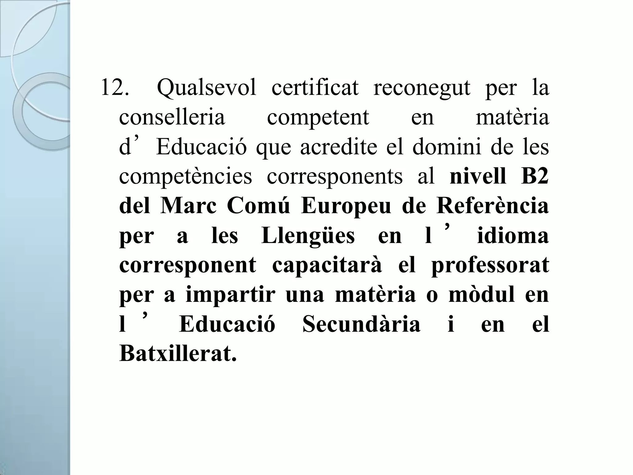 12. Qualsevol certificat reconegut per la
conselleria competent en matèria
d’Educació que acredite el domini de les
competències corresponents al nivell B2
del Marc Comú Europeu de Referència
per a les Llengües en l ’ idioma
corresponent capacitarà el professorat
per a impartir una matèria o mòdul en
l ’ Educació Secundària i en el
Batxillerat.
 
