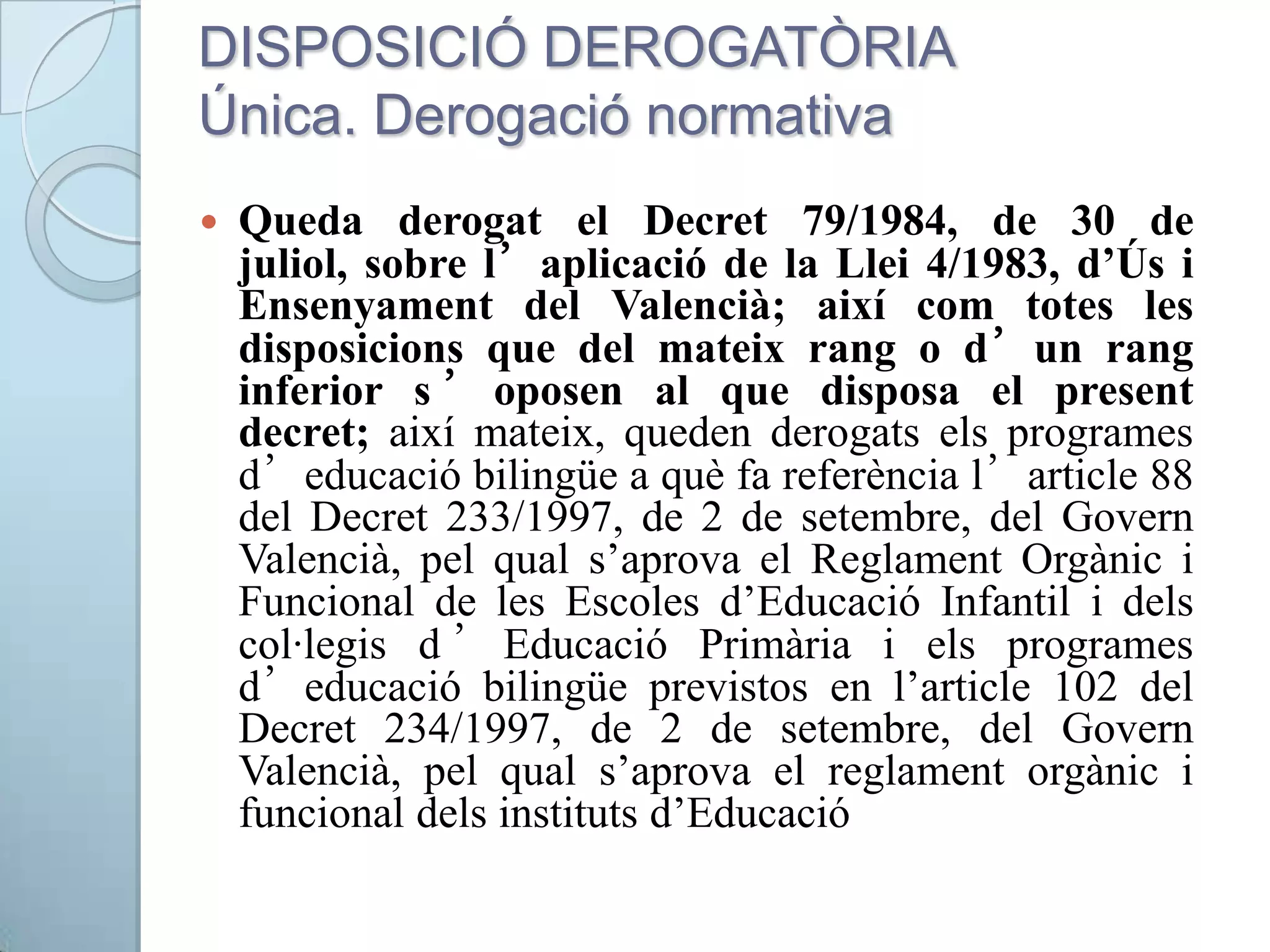 DISPOSICIÓ DEROGATÒRIA
Única. Derogació normativa
 Queda derogat el Decret 79/1984, de 30 de
juliol, sobre l’aplicació de la Llei 4/1983, d’Ús i
Ensenyament del Valencià; així com totes les
disposicions que del mateix rang o d’un rang
inferior s ’ oposen al que disposa el present
decret; així mateix, queden derogats els programes
d’educació bilingüe a què fa referència l’article 88
del Decret 233/1997, de 2 de setembre, del Govern
Valencià, pel qual s’aprova el Reglament Orgànic i
Funcional de les Escoles d’Educació Infantil i dels
col·legis d ’ Educació Primària i els programes
d’educació bilingüe previstos en l’article 102 del
Decret 234/1997, de 2 de setembre, del Govern
Valencià, pel qual s’aprova el reglament orgànic i
funcional dels instituts d’Educació
 