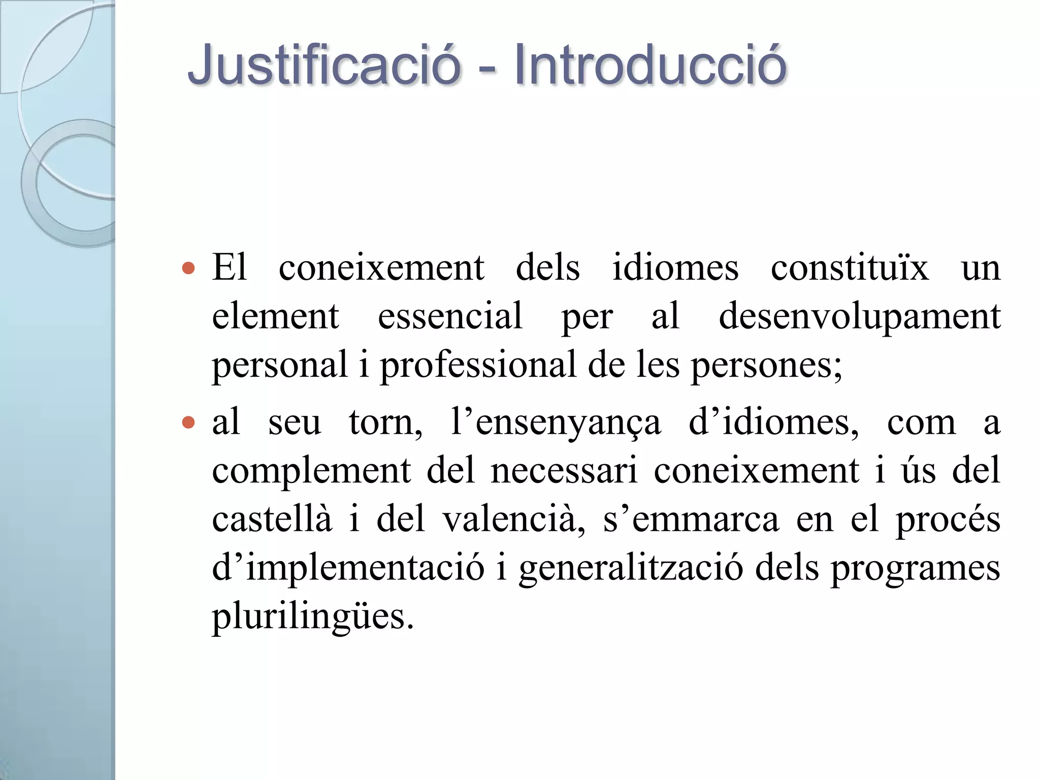 Justificació - Introducció
 El coneixement dels idiomes constituïx un
element essencial per al desenvolupament
personal i professional de les persones;
 al seu torn, l’ensenyança d’idiomes, com a
complement del necessari coneixement i ús del
castellà i del valencià, s’emmarca en el procés
d’implementació i generalització dels programes
plurilingües.
 