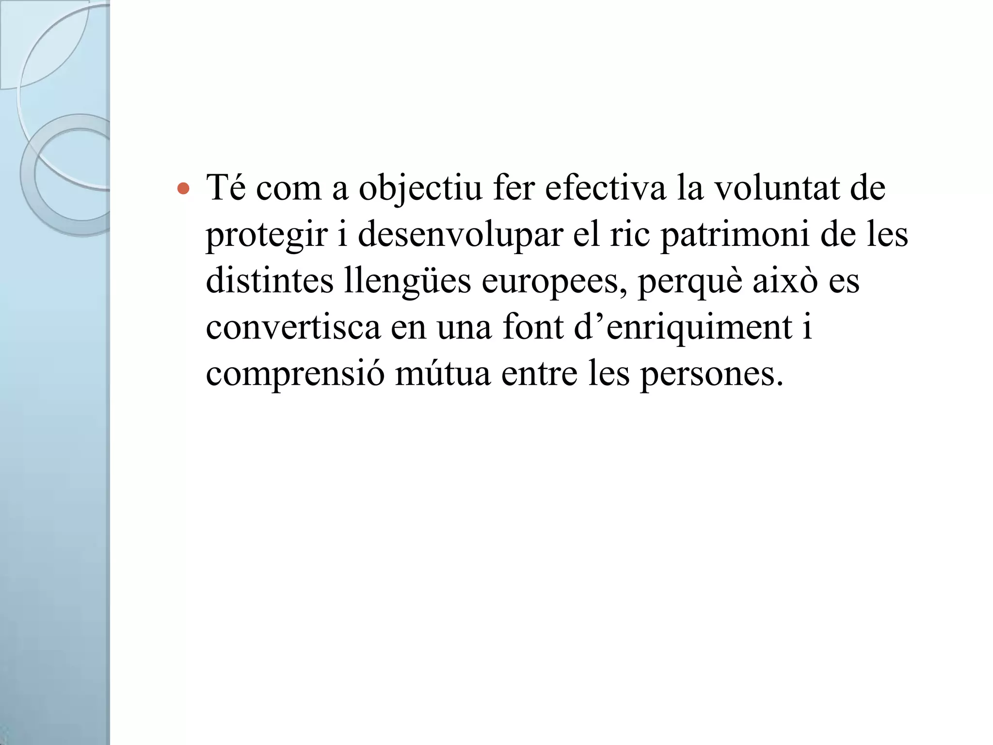 Té com a objectiu fer efectiva la voluntat de
protegir i desenvolupar el ric patrimoni de les
distintes llengües europees, perquè això es
convertisca en una font d’enriquiment i
comprensió mútua entre les persones.
 