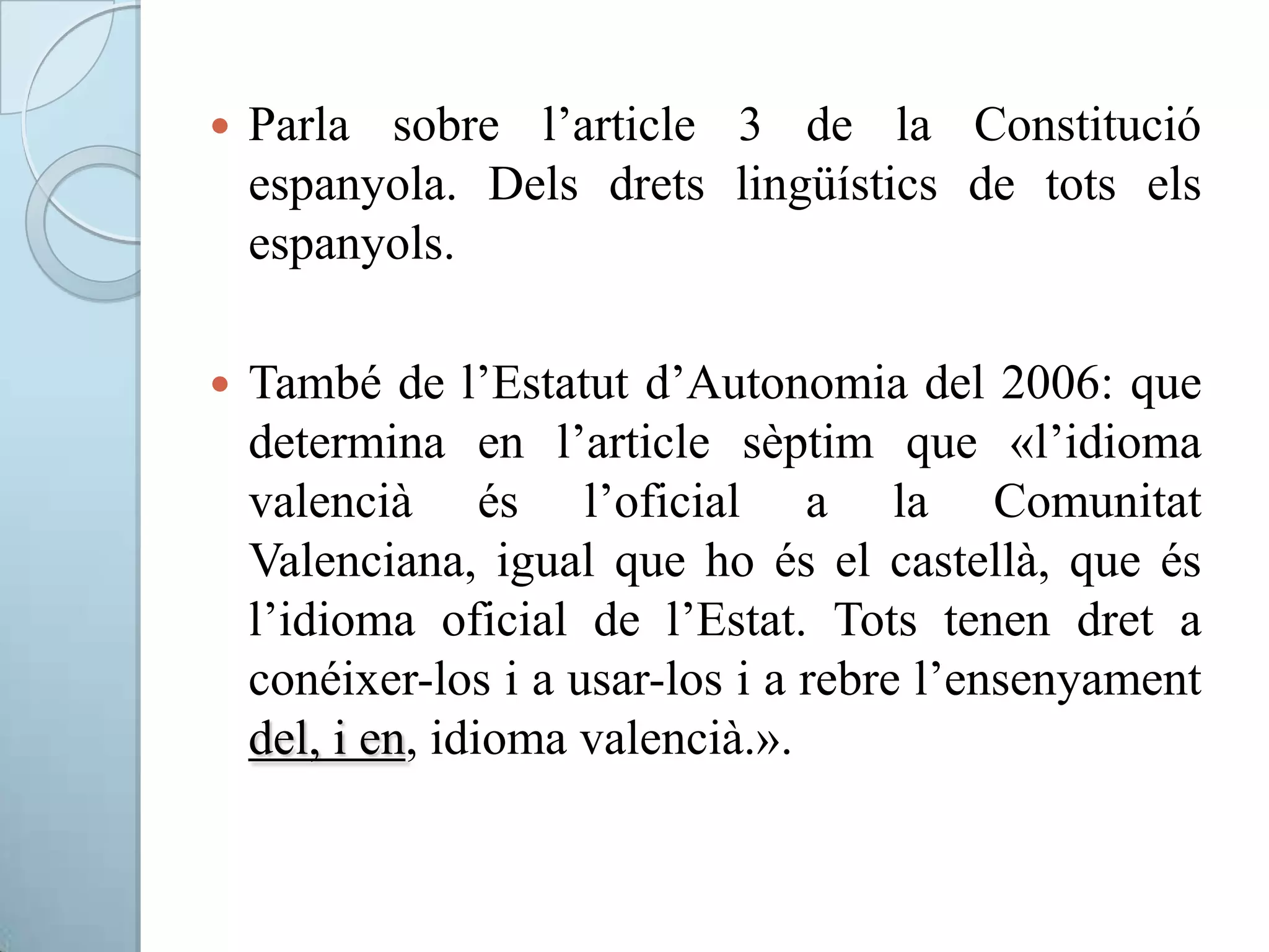  Parla sobre l’article 3 de la Constitució
espanyola. Dels drets lingüístics de tots els
espanyols.
 També de l’Estatut d’Autonomia del 2006: que
determina en l’article sèptim que «l’idioma
valencià és l’oficial a la Comunitat
Valenciana, igual que ho és el castellà, que és
l’idioma oficial de l’Estat. Tots tenen dret a
conéixer-los i a usar-los i a rebre l’ensenyament
del, i en, idioma valencià.».
 