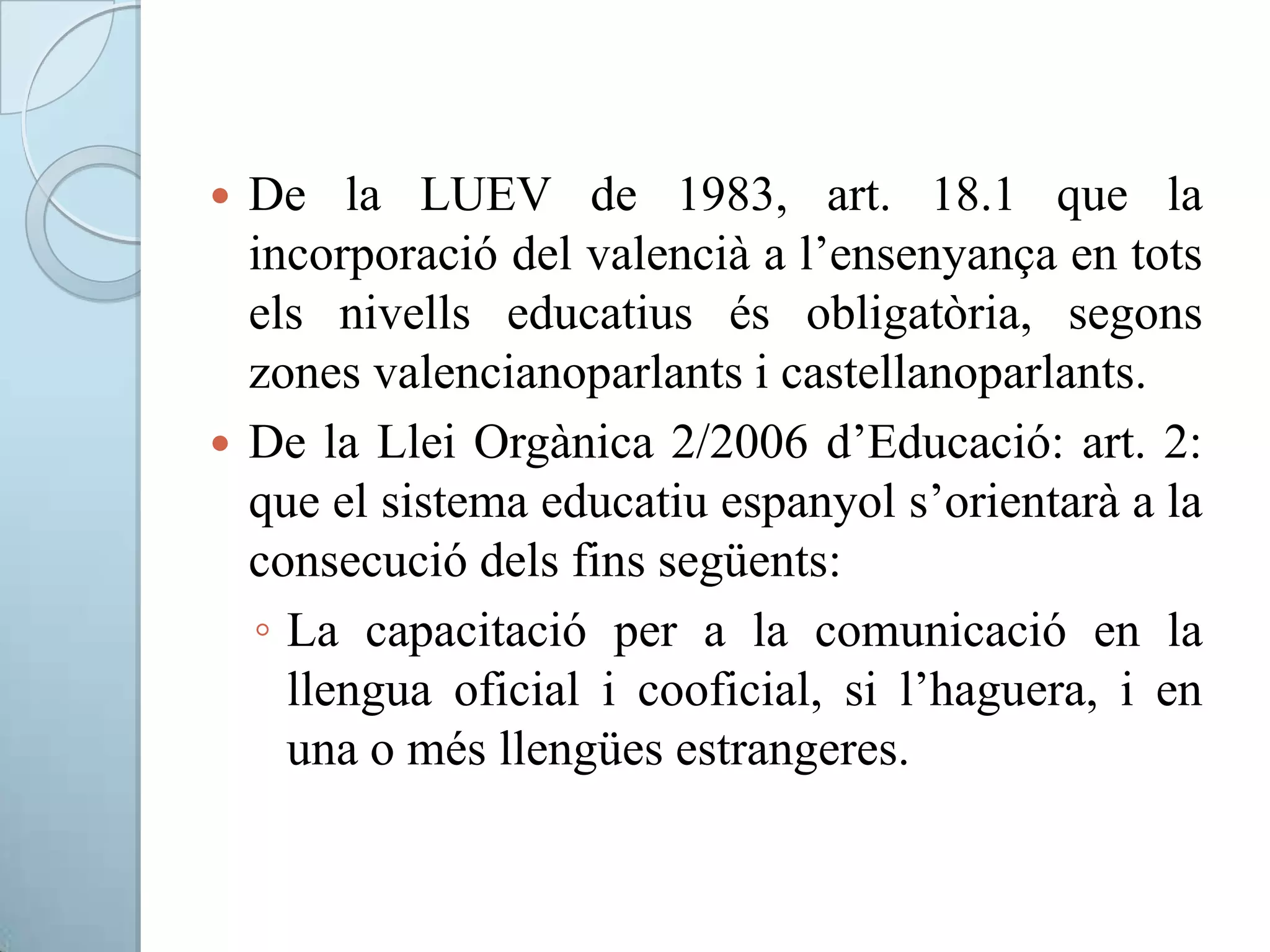  De la LUEV de 1983, art. 18.1 que la
incorporació del valencià a l’ensenyança en tots
els nivells educatius és obligatòria, segons
zones valencianoparlants i castellanoparlants.
 De la Llei Orgànica 2/2006 d’Educació: art. 2:
que el sistema educatiu espanyol s’orientarà a la
consecució dels fins següents:
◦ La capacitació per a la comunicació en la
llengua oficial i cooficial, si l’haguera, i en
una o més llengües estrangeres.
 