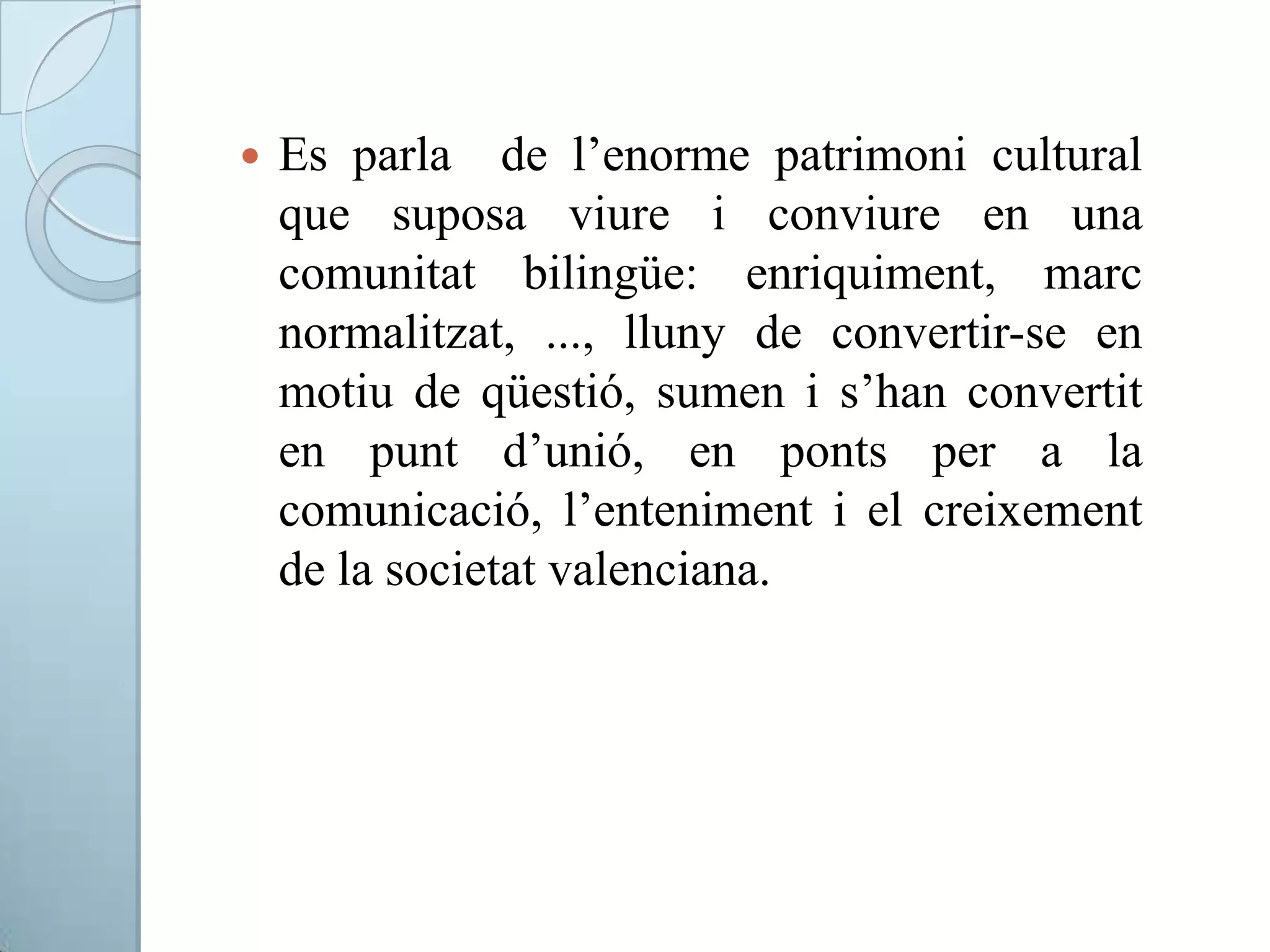  Es parla de l’enorme patrimoni cultural
que suposa viure i conviure en una
comunitat bilingüe: enriquiment, marc
normalitzat, ..., lluny de convertir-se en
motiu de qüestió, sumen i s’han convertit
en punt d’unió, en ponts per a la
comunicació, l’enteniment i el creixement
de la societat valenciana.
 
