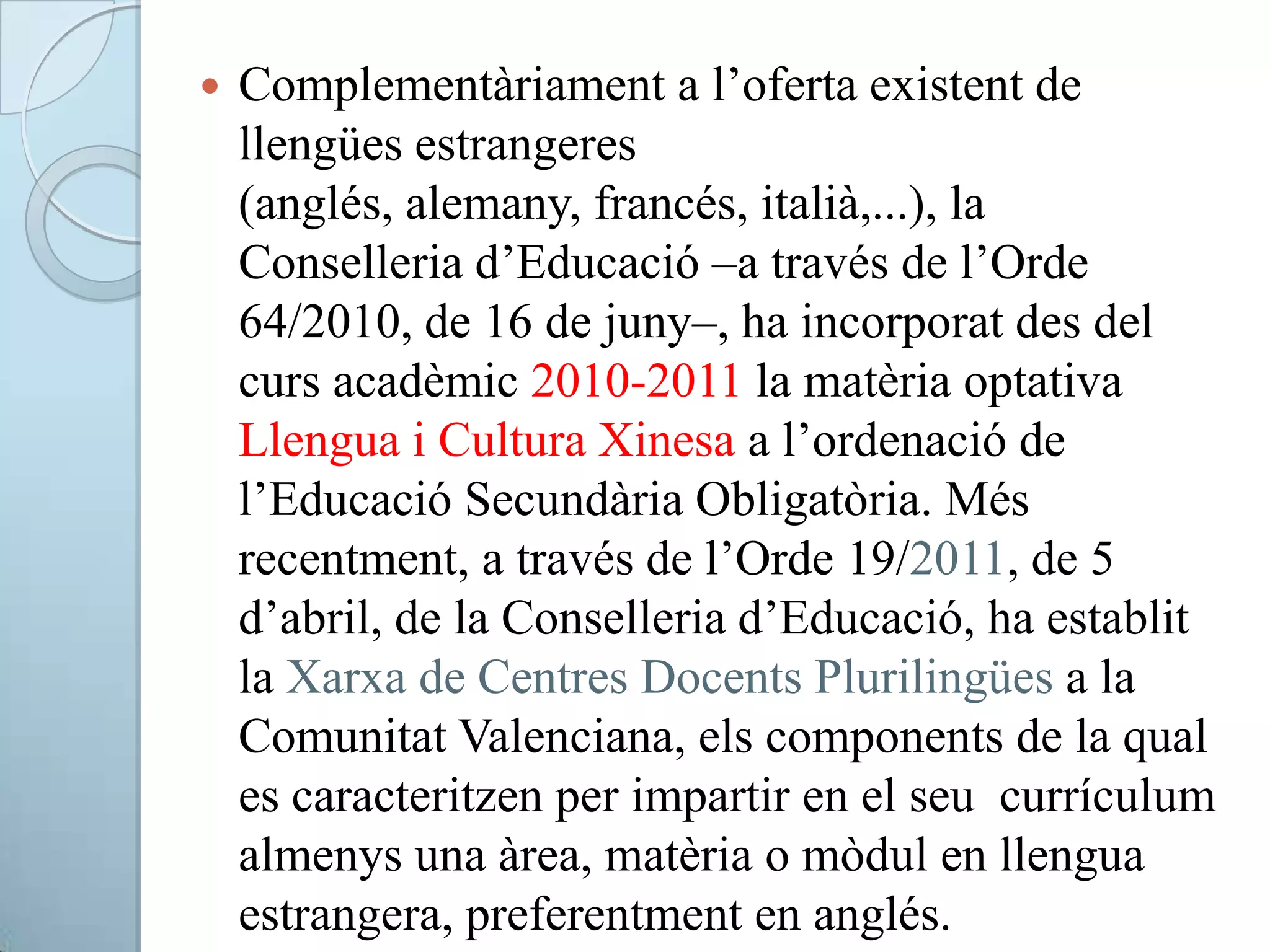  Complementàriament a l’oferta existent de
llengües estrangeres
(anglés, alemany, francés, italià,...), la
Conselleria d’Educació –a través de l’Orde
64/2010, de 16 de juny–, ha incorporat des del
curs acadèmic 2010-2011 la matèria optativa
Llengua i Cultura Xinesa a l’ordenació de
l’Educació Secundària Obligatòria. Més
recentment, a través de l’Orde 19/2011, de 5
d’abril, de la Conselleria d’Educació, ha establit
la Xarxa de Centres Docents Plurilingües a la
Comunitat Valenciana, els components de la qual
es caracteritzen per impartir en el seu currículum
almenys una àrea, matèria o mòdul en llengua
estrangera, preferentment en anglés.
 