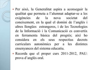  Per això, la Generalitat aspira a aconseguir la
qualitat que permeta a l’alumnat adaptar-se a les
exigències de la nova societat del
coneixement, en la qual el domini de l’anglés i
altres llengües estrangeres, i de les Tecnologies
de la Informació i la Comunicació es convertix
en ferramenta bàsica del progrés; així ho
considera en els seus respectius decrets
curriculars autonòmics per a les distintes
ensenyances del sistema educatiu.
 Recorda que el proper curs 2011-2012, PAU:
prova d’anglés oral.
 