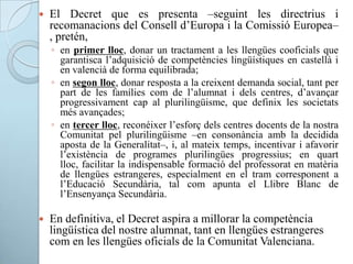  El Decret que es presenta –seguint les directrius i
recomanacions del Consell d’Europa i la Comissió Europea–
, pretén,
◦ en primer lloc, donar un tractament a les llengües cooficials que
garantisca l’adquisició de competències lingüístiques en castellà i
en valencià de forma equilibrada;
◦ en segon lloc, donar resposta a la creixent demanda social, tant per
part de les famílies com de l’alumnat i dels centres, d’avançar
progressivament cap al plurilingüisme, que definix les societats
més avançades;
◦ en tercer lloc, reconéixer l’esforç dels centres docents de la nostra
Comunitat pel plurilingüisme –en consonància amb la decidida
aposta de la Generalitat–, i, al mateix temps, incentivar i afavorir
l’existència de programes plurilingües progressius; en quart
lloc, facilitar la indispensable formació del professorat en matèria
de llengües estrangeres, especialment en el tram corresponent a
l’Educació Secundària, tal com apunta el Llibre Blanc de
l’Ensenyança Secundària.
 En definitiva, el Decret aspira a millorar la competència
lingüística del nostre alumnat, tant en llengües estrangeres
com en les llengües oficials de la Comunitat Valenciana.
 