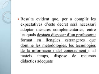  Resulta evident que, per a complir les
expectatives d’este decret serà necessari
adoptar mesures complementàries, entre
les quals destaca disposar d’un professorat
format en llengües estrangeres que
domine les metodologies, les tecnologies
de la informació i del coneixement i, al
mateix temps, dispose de recursos
didàctics adequats
 
