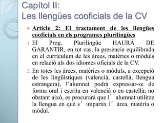 Capítol II:
Les llengües cooficials de la CV
 Article 2: El tractament de les llengües
cooficials en els programes plurilingües
1. El Prog. Plurilingüe HAURÀ DE
GARANTIR, en tot cas, la presència equilibrada
en el currículum de les àrees, matèries o mòduls
en relació als dos idiomes oficials de la CV.
2. En totes les àrees, matèries o mòduls, a excepció
de les lingüístiques (valencià, castellà, llengua
estrangera), l’alumnat podrà expressar-se de
forma oral i escrita en valencià o en castellà; no
obstant això, es procurarà que l’alumnat utilitze
la llengua en què s’impartix l’àrea, matèria o
mòdul.
 