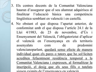 3. Els centres docents de la Comunitat Valenciana
hauran d’assegurar que el seu alumnat adquirisca al
finalitzar l’educació bàsica una competència
lingüística semblant en valencià i en castellà.
4. No obstant el que disposa l’apartat anterior, de
conformitat amb el que disposa l’article 24.1 de la
Llei 4/1983, de 23 de novembre, d’Ús i
Ensenyament del Valencià, l’obligatorietat d’aplicar
el valencià en l’ensenyança en els territoris
assenyalats com de predomini
valencianoparlant, quedarà sense efecte de manera
individual quan els pares o tutors que ho sol·liciten
acrediten fefaentment residència temporal a la
Comunitat Valenciana i expressen, al formalitzar la
inscripció, el desig que els seus fills o tutelats
 