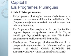 Capítol III:
Els Programes Pluringües
Article 3. Principis comuns
1. Els programes plurilingües hauran d’adaptar-se a la
persona i a les seues diferències individuals. Des
d’aquest plantejament es vetlarà tant pel respecte com
dels seus interessos.
2. Els Programes Plur. Aspiren al fet que les famílies
puguen disposar, en qualsevol centre de la CV, de
l’opció que faça possible que els seus fills i filles
estudien en valencià, en castellà i en anglés.
3. L’enfocament d’acció per al desenrotllament de la
competència comunicativa de l’alumnat serà el que
adopta el MARC COMÚ EUROPEU DE
REFERÈNCIA PER A LES LLENGÜES (MCER)
 
