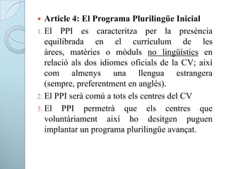  Article 4: El Programa Plurilingüe Inicial
1. El PPI es caracteritza per la presència
equilibrada en el currículum de les
àrees, matèries o mòduls no lingüístics en
relació als dos idiomes oficials de la CV; així
com almenys una llengua estrangera
(sempre, preferentment en anglés).
2. El PPI serà comú a tots els centres del CV
3. El PPI permetrà que els centres que
voluntàriament així ho desitgen puguen
implantar un programa plurilingüe avançat.
 