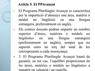 Article 5. El PPAvançat
1. El Programa Plurilingüe Avançat es caracteritza
per la impartició d’almenys una àrea, matèria o
mòdul no lingüístic en una llengua
estrangera, preferentment en anglés.
2. Els centres docents podran impartir un nombre
superior d’àrees, matèries o mòduls no
lingüístics en una llengua estrangera
(preferentment en anglés), sempre que no
superen estes un terç del total de les
corresponents a cada ensenyança.
 3. El Programa Plurilingüe Avançat haurà de
garantir, en tot cas, l’equilibri proporcionat de
les àrees, matèries o mòduls no lingüístics a
impartir en valencià i en castellà.
 