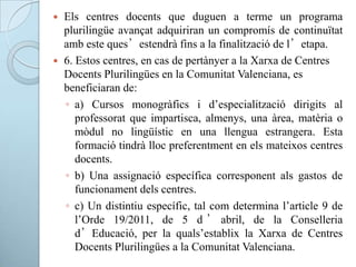  Els centres docents que duguen a terme un programa
plurilingüe avançat adquiriran un compromís de continuïtat
amb este ques’estendrà fins a la finalització de l’etapa.
 6. Estos centres, en cas de pertànyer a la Xarxa de Centres
Docents Plurilingües en la Comunitat Valenciana, es
beneficiaran de:
◦ a) Cursos monogràfics i d’especialització dirigits al
professorat que impartisca, almenys, una àrea, matèria o
mòdul no lingüístic en una llengua estrangera. Esta
formació tindrà lloc preferentment en els mateixos centres
docents.
◦ b) Una assignació específica corresponent als gastos de
funcionament dels centres.
◦ c) Un distintiu específic, tal com determina l’article 9 de
l’Orde 19/2011, de 5 d ’ abril, de la Conselleria
d’Educació, per la quals’establix la Xarxa de Centres
Docents Plurilingües a la Comunitat Valenciana.
 