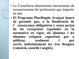  La Conselleria determinarà mecanismes de
reconeixement del professorat que impartix
en una
 El Programa Plurilingüe Avançat haurà
de garantir que, a la finalització de
l’ensenyança obligatòria i, sense perjuí
de les excepcions regulades en la
normativa en vigor, els alumnes i les
alumnes estiguen capacitats per a
utilitzar, oralment i per
escrit, indistintament les tres llengües
(valencià, castellà i anglés).
 
