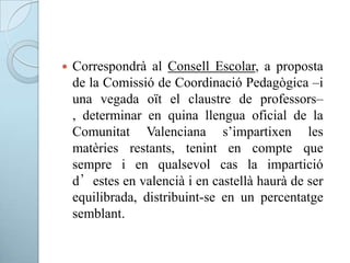  Correspondrà al Consell Escolar, a proposta
de la Comissió de Coordinació Pedagògica –i
una vegada oït el claustre de professors–
, determinar en quina llengua oficial de la
Comunitat Valenciana s’impartixen les
matèries restants, tenint en compte que
sempre i en qualsevol cas la impartició
d’estes en valencià i en castellà haurà de ser
equilibrada, distribuint-se en un percentatge
semblant.
 