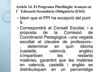 Article 14. El Programa Plurilingüe Avançat en
l’Educació Secundària Obligatòria (ESO)
 Idem que el PPI ha excepció del punt
9.
 Correspondrà al Consell Escolar, i a
proposta de la Comissió de
Coordinació Pedagògica –una vegada
escoltat el claustre de professors–
, determinar en quin idioma
(castellà, valencià, anglés)
s’impartixen les restants
matèries, garantint que les matèries
en valencià, castellà i anglés es
distribuïsquen en un percentatge
 